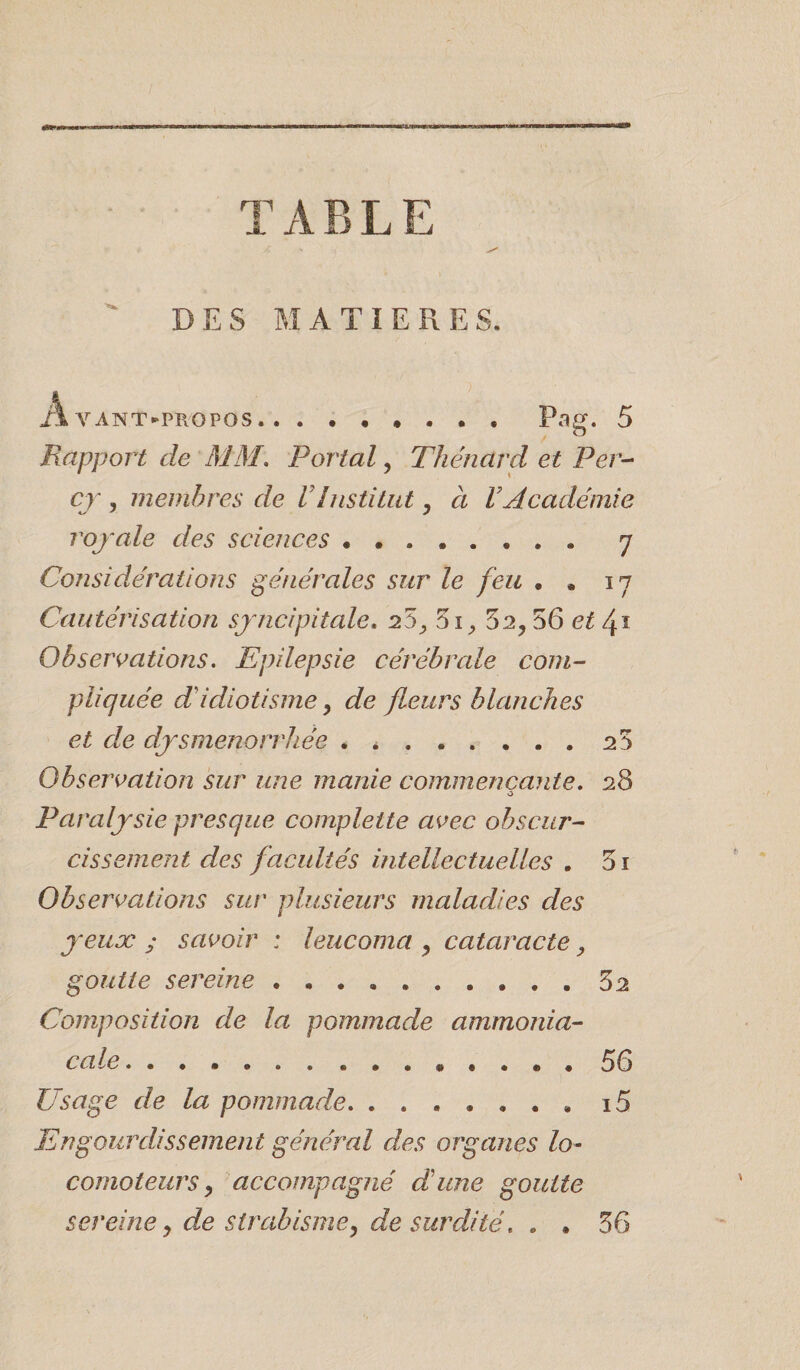 «é££l-»o» TABLE DES MATIERE S. Avant-propos.. ....... Pag. 5 Rapport de AJ31. Portai, Thénard et Per- cy , membres de VInstitut, à VAcadémie royale des sciences. 7 Considérations générales sur le feu . , 17 Cautérisation syncipitale. 20 y 5i, 52, 56 et /y Observations. Epilepsie cérébrale com¬ pliquée d'idiotisme, de fleurs blanches et de dysménorrhée . *.23 Observation sur une manie commençante. 28 O Paralysie presque complette avec obscur¬ cissement des facultés intellectuelles . 5i Observations sur plusieurs maladies des yeux ; savoir : leucoma , cataracte, goutte sereine . . ..32 Composition de la pommade ammonia¬ cale . ... ..56 Usage de la pommade. ....... i5 Engourdissement général des organes lo¬ comoteurs, accompagné dune goutte sereine, dæ strabisme, de surdité. . . 36