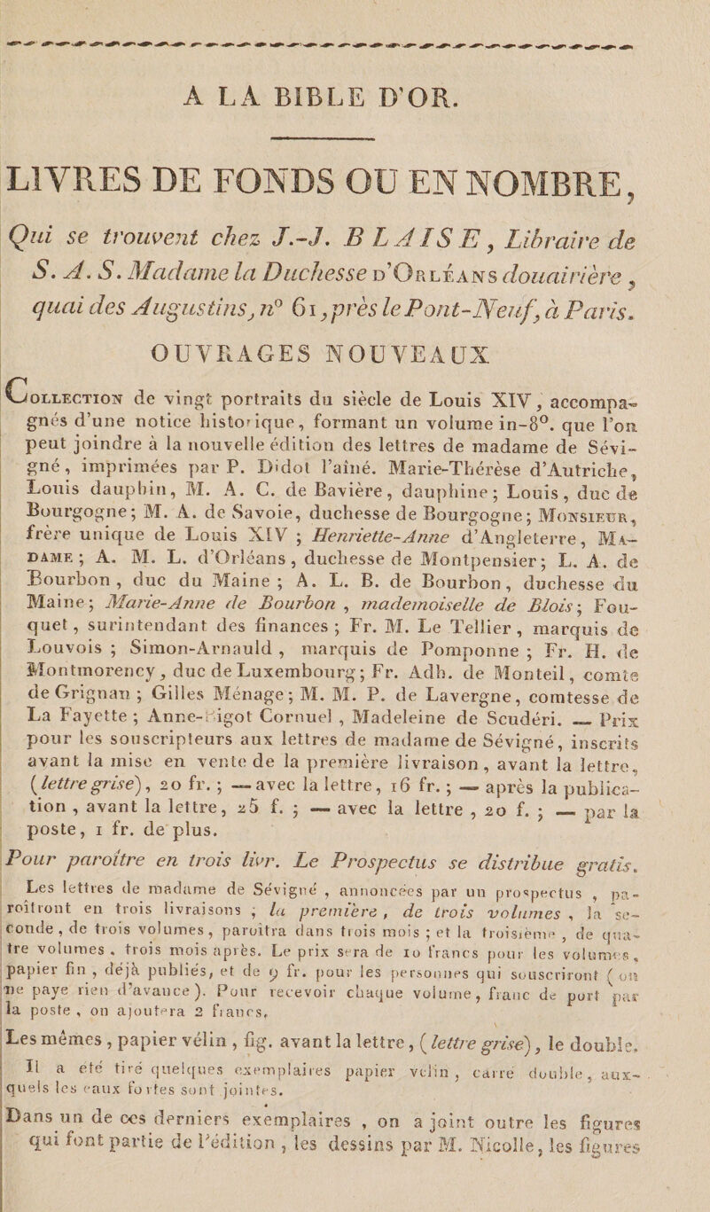 A LA BIBLE D'OR. LIVRES DE FONDS OU EN NOMBRE, Qui sc trouvent chez J.-J. B h AIS E y Libraire de S. A. S. Madame la Duchesse d’Orléans douairière , quai des Augustins, n° 61,près leP ont-Neuf’ à Paris. OUVRAGES NOUVEAUX Collection de vingt portraits du siècle de Louis XIV, accompa» gnés d’une notice historique, formant un volume in-8°. que l’on peut joindre à la nouvelle édition des lettres de madame de Sévi¬ gné, imprimées par P. Dldot l’aîné. Marie-Thérèse d’Autriche, Louis dauphin, M. A. C. de Bavière, dauphine; Louis, due de Bourgogne; M. A. de Savoie, duchesse de Bourgogne; Monsieur, frère unique de Louis XIV ; Henriette-Anne d’Angleterre, Ma¬ dame; A. M. L. d’Orléans, duchesse de Montpensier; L. A. de Bourbon, duc du Maine; A. L. B. de Bourbon, duchesse -du Maine; Marie-Anne de Bourbon , mademoiselle de Blois ; Bou¬ quet, surintendant des finances; Fr. M. Le Tellier , marquis de Louvois ; Simon-Arnauld , marquis de Pomponne ; Fr. II. de Montmorency, duc de Luxembourg; Fr. Adb. de Monteil, comte deGrignan ; Gilles Ménage; M. M. P. de Lavergne, comtesse de La Fayette; Anne-digot Cornuel , Madeleine de Scudéri. — Prix pour les souscripteurs aux lettres de madame de Sévigné, inscrits avant la mise en vente de la première livraison, avant la lettre» {lettre grise), 20 fr. ; — avec la lettre, 16 fr. ; — après la publica¬ tion , avant la lettre, 25 f. ; — avec la lettre , 20 f. ; — par la poste, 1 fr. de plus. Pour paroître en trois lier. Le Prospectus se distribue gratis. Les lettres de madame de Sévigné , annoncées par un prospectus , pa- roîtront en trois livraisons , la première , de trois volumes , la ‘se¬ conde, de trois volumes, paroitra dans 11 ois mois ; et la troisième , de q«a- tre volumes, trois mois après. Le prix sera de 10 francs pour les volumes, papiei fin , déjà publiés, et de p fr. pour les personnes qui souscriront { oîî ne paye rien d’avance). Pour recevoir chaque volume, franc de port par la poste, on ajoutera 2 fiancs» Les mêmes , papier vélin , fig. avant la lettre, ( lettre grise), le double. Il a été tiré quelques exemplaires papier velin , carre double, aux¬ quels les eaux fortes sont jointes. Dans un de ws derniers exemplaires , on a joint outre les figures qui font partie de Fédition , les dessins par M. Nicolle, les figures