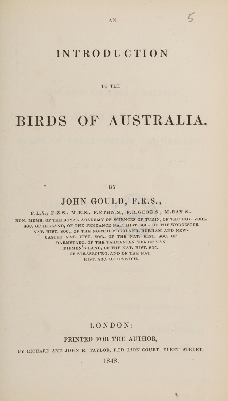 AN INTRODUCTION TO THE BIRDS OF AUSTRALIA. BY JOHN GOULD, F.R.S., F.L.S., F.Z.S., M.E.S., F.ETHN.S., F.R.GEOG.S., M.RAY S., HON. MEMB. OF THE ROYAL ACADEMY OF SCIENCES OF TURIN, OF THE ROY. ZOOL. SOC. OF IRELAND, OF THE PENZANCE NAT. HIST. SOC., OF THE WORCESTER NAT. HIST. SOC., OF THE NORTHUMBERLAND, DURHAM AND NEW¬ CASTLE NAT. HIST. SOC., OF THE NAT. HIST. SOC. OF DARMSTADT, OF THE TASMANTAN SOC. OF VAN dtemen’s land, of the nat. hist. soc. OF STRASBOURG, AND OF THE NAT. HIST. SOC. OF IPSWICH. LONDON: PRINTED FOR THE AUTHOR, BY RICHARD AND JOHN E. TAYLOR, RED LION COURT, FLEET STREET. 1848. %