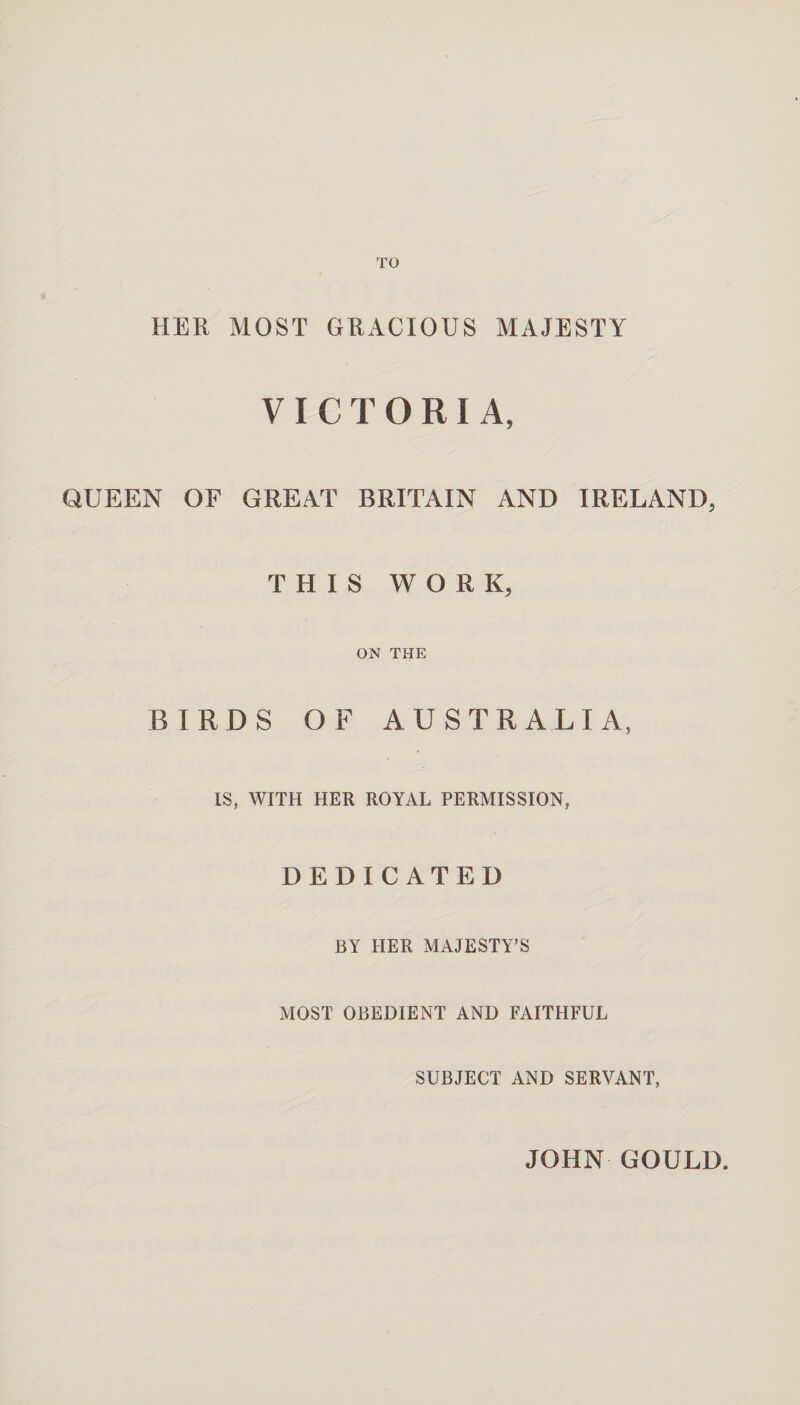 HER MOST GRACIOUS MAJESTY VICTORIA, QUEEN OF GREAT BRITAIN AND IRELAND, THIS WORK, ON THE BIRDS OF AUSTRALIA, IS, WITH HER ROYAL PERMISSION, DEDICATED BY HER MAJESTY’S MOST OBEDIENT AND FAITHFUL SUBJECT AND SERVANT, JOHN GOULD.