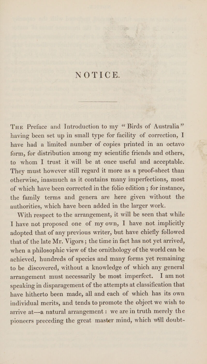 The Preface and Introduction to my “Birds of Australia55 having been set up in small type for facility of correction, I have had a limited number of copies printed in an octavo form, for distribution among my scientific friends and others, to whom I trust it will be at once useful and acceptable. They must however still regard it more as a proof-sheet than otherwise, inasmuch as it contains many imperfections, most of which have been corrected in the folio edition ; for instance, the family terms and genera are here given without the authorities, which have been added in the larger work. With respect to the arrangement, it will be seen that while I have not proposed one of my own, I have not implicitly adopted that of any previous writer, but have chiefly followed that of the late Mr. Vigors; the time in fact has not yet arrived, when a philosophic view of the ornithology of the world can be achieved, hundreds of species and many forms yet remaining to be discovered, without a knowledge of which any general arrangement must necessarily be most imperfect. I am not speaking in disparagement of the attempts at classification that have hitherto been made, all and each of which has its own individual merits, and tends to promote the object we wish to arrive at—a natural arrangement: we are in truth merely the pioneers preceding the great master mind, which w*ill doubt-