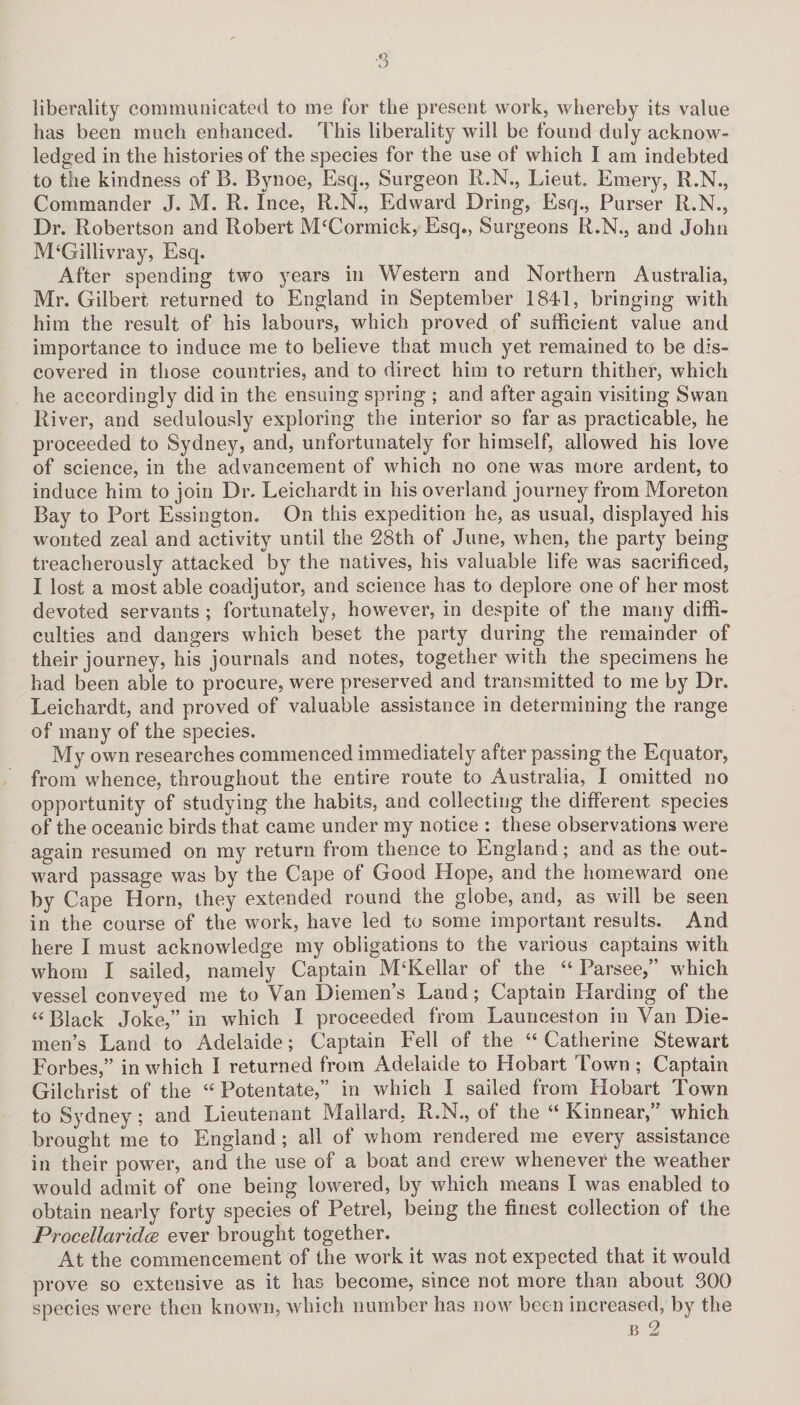 liberality communicated to me for the present work, whereby its value has been much enhanced. This liberality will be found duly acknow¬ ledged in the histories of the species for the use of which I am indebted to the kindness of B. Bynoe, Esq., Surgeon R.N., Lieut. Emery, R.N., Commander J. M. R. Ince, R.N., Edward Dring, Esq., Purser R.N., Dr. Robertson and Robert McCormick, Esq., Surgeons R.N., and John M‘Gillivray, Esq. After spending two years in Western and Northern Australia, Mr. Gilbert returned to England in September 1841, bringing with him the result of his labours, which proved of sufficient value and importance to induce me to believe that much yet remained to be dis¬ covered in those countries, and to direct him to return thither, which he accordingly did in the ensuing spring ; and after again visiting Swan River, and sedulously exploring the interior so far as practicable, he proceeded to Sydney, and, unfortunately for himself, allowed his love of science, in the advancement of which no one was more ardent, to induce him to join Dr. Leichardt in his overland journey from Moreton Bay to Port Essington. On this expedition he, as usual, displayed his wonted zeal and activity until the 28th of June, when, the party being treacherously attacked by the natives, his valuable life was sacrificed, I lost a most able coadjutor, and science has to deplore one of her most devoted servants ; fortunately, however, in despite of the many diffi¬ culties and dangers which beset the party during the remainder of their journey, his journals and notes, together with the specimens he had been able to procure, were preserved and transmitted to me by Dr. Leichardt, and proved of valuable assistance in determining the range of many of the species. My own researches commenced immediately after passing the Equator, from whence, throughout the entire route to Australia, I omitted no opportunity of studying the habits, and collecting the different species of the oceanic birds that came under my notice : these observations were again resumed on my return from thence to England; and as the out¬ ward passage was by the Cape of Good Hope, and the homeward one by Cape Horn, they extended round the globe, and, as will be seen in the course of the work, have led to some important results. And here I must acknowledge my obligations to the various captains with whom I sailed, namely Captain M‘Kellar of the “ Parsee,” which vessel conveyed me to Van Diemen’s Land; Captain Harding of the “ Black Joke,” in which I proceeded from Launceston in Van Die¬ men’s Land to Adelaide; Captain Fell of the “ Catherine Stewart Forbes,” in which I returned from Adelaide to Hobart Town ; Captain Gilchrist of the “ Potentate,” in which I sailed from Hobart Town to Sydney; and Lieutenant Mailard, R.N., of the “ Kinnear,” which brought me to England ; all of whom rendered me every assistance in their power, and the use of a boat and crew whenever the wreather would admit of one being lowered, by which means I was enabled to obtain nearly forty species of Petrel, being the finest collection of the ProcellaridcE ever brought together. At the commencement of the work it was not expected that it would prove so extensive as it has become, since not more than about 300 species were then known, which number has now been increased, by the b 2