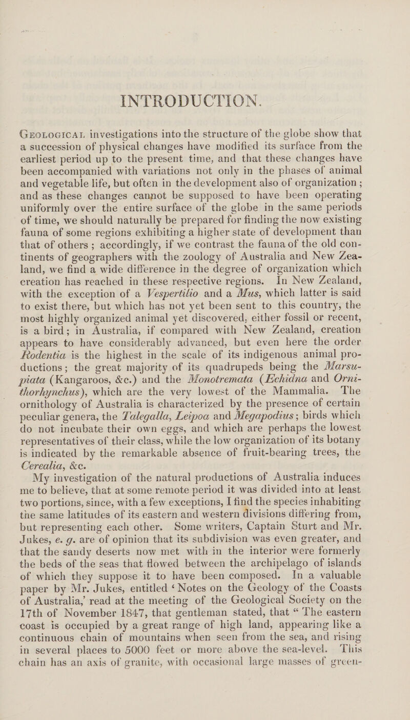 INTRODUCTION. Geological investigations into the structure of the globe show that a succession of physical changes have modi tied its surface from the earliest period up to the present time, and that these changes have been accompanied with variations not only in the phases of animal and vegetable life, but often in the development also of organization ; and as these changes cannot be supposed to have been operating uniformly over the entire surface of the globe in the same periods of time, we should naturally be prepared for finding the now existing fauna of some regions exhibiting a higher state of development than that of others ; accordingly, if we contrast the fauna of the old con¬ tinents of geographers with the zoology of Australia and New Zea¬ land, we find a wide difference in the degree of organization which creation has reached in these respective regions. In New Zealand, with the exception of a Tespertilio and a Mus, which latter is said to exist there, but which has not yet been sent to this country, the most highly organized animal yet discovered, either fossil or recent, is a bird; in Australia, if compared with New Zealand, creation appears to have considerably advanced, but even here the order Kodentia is the highest in the scale of its indigenous animal pro¬ ductions ; the great majority of its quadrupeds being the Marsu- piata (Kangaroos, &c.) and the Monotremata (Echidna and Orni- thorhynchus), which are the very lowest of the Mammalia. The ornithology of Australia is characterized by the presence of certain peculiar genera, the Tcdegalla, Leipoa and Megapodius; birds which do not incubate their own eggs, and which are perhaps the lowest representatives of their class, while the low organization of its botany is indicated by the remarkable absence of fruit-bearing trees, the Cerealia, &c. My investigation of the natural productions of Australia induces me to believe, that at some remote period it was divided into at least two portions, since, with a few exceptions, I find the species inhabiting the same latitudes of its eastern and western divisions differing from, but representing each other. Some writers, Captain Sturt and Mr. Jukes, e. g. are of opinion that its subdivision was even greater, and that the sandy deserts now met with in the interior were formerly the beds of the seas that flowed between the archipelago of islands of which they suppose it to have been composed. In a valuable paper by Mr. Jukes, entitled 4 Notes on the Geology of the Coasts of Australia,’ read at the meeting of the Geological Society on the 17th of November 1847, that gentleman stated, that “ The eastern coast is occupied by a great range of high land, appearing like a continuous chain of mountains when seen from the sea, and rising in several places to 5000 feet or more above the sea-level. This chain has an axis of granite, with occasional large masses of green-