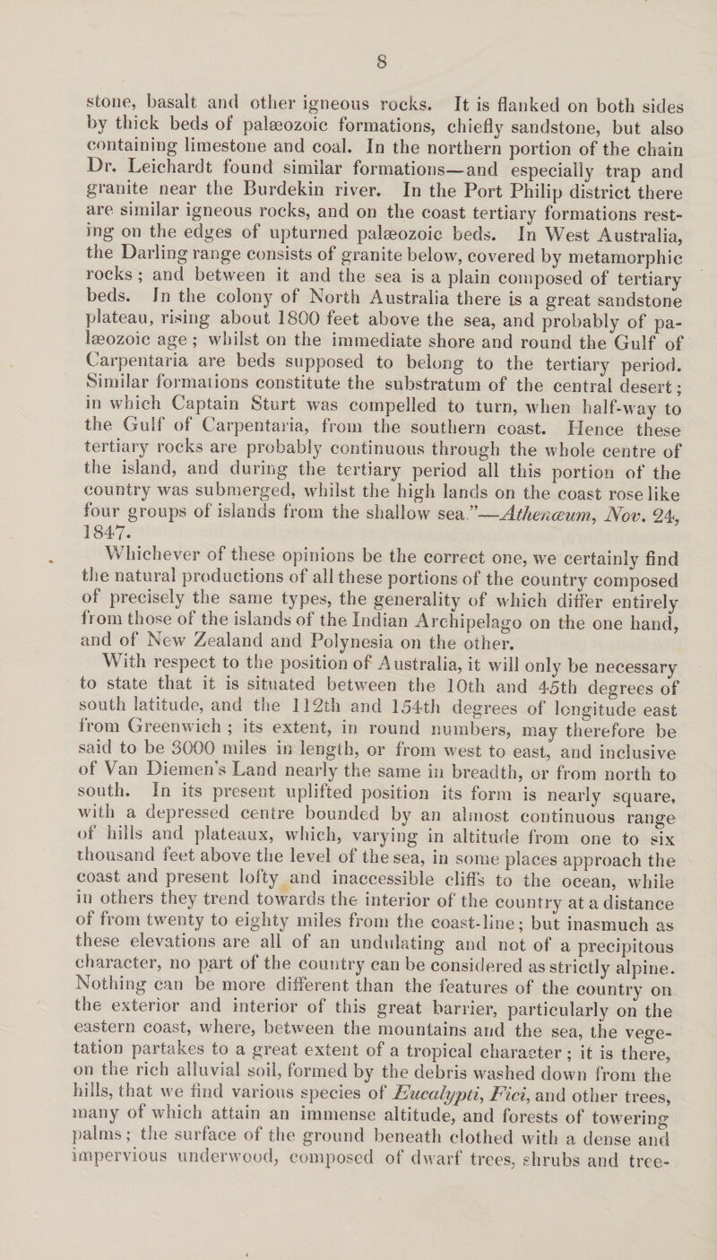 stone, basalt and other igneous rocks. It is flanked on both sides by thick beds of palaeozoic formations, chiefly sandstone, but also containing limestone and coal. In the northern portion of the chain Dr. Leichardt found similar formations—and especially trap and granite near the Burdekin river. In the Port Philip district there are similar igneous rocks, and on the coast tertiary formations rest¬ ing on the edges of upturned palaeozoic beds. In West Australia, the Darling range consists of granite below, covered by metamorphic rocks ; and between it and the sea is a plain composed of tertiary beds. In the colon}r of North Australia there is a great sandstone plateau, rising about 1800 feet above the sea, and probably of pa¬ laeozoic age ; whilst on the immediate shore and round the Gulf of Carpentaria are beds supposed to belong to the tertiary period. Similar formations constitute the substratum of the central desert; in which Captain Sturt was compelled to turn, when half-way to the Gulf of Carpentaria, from the southern coast. Hence these tertiary rocks are probably continuous through the whole centre of the island, and during the tertiary period all this portion of the country was submerged, whilst the high lands on the coast rose like four groups of islands from the shallow sea.”—Athenceum, Nov. 24, 1847. Whichever of these opinions be the correct one, we certainly find the natural productions of all these portions of the country composed of precisely the same types, the generality of which differ entirely from those of the islands of the Indian Archipelago on the one hand, and of New Zealand and Polynesia on the other. With respect to the position of Australia, it will only be necessary to state that it is situated between the 10th and 45th degrees of south latitude, and the 112th and 154th degrees of longitude east from Greenwich ; its extent, in round numbers, may therefore be said to be 3000 miles in length, or from west to east, and inclusive of Van Diemens Land nearly the same in breadth, or from north to south. In its present uplifted position its form is nearly square, with a depressed centre bounded by an almost continuous range of hills and plateaux, which, varying in altitude from one to six thousand feet above the level of the sea, in some places approach the coast and present lofty and inaccessible cliffs to the ocean, while in others they trend towards the interior of the country at a distance of from twenty to eighty miles from the coast-line; but inasmuch as these elevations are all of an undulating and not of a precipitous character, no part of the country can be considered as strictly alpine. Nothing can be more different than the features of the country on the exterior and interior of this great barrier, particularly on the eastern coast, where, between the mountains and the sea, the vege¬ tation partakes to a great extent of a tropical character; it is there, on the rich alluvial soil, formed by the debris washed down from the hills, that we find various species of Eucalypti, Fid, and other trees, many of which attain an immense altitude, and forests of towering palms; the surface of the ground beneath clothed with a dense and impervious underwood, composed of dwarf trees, shrubs and tree-