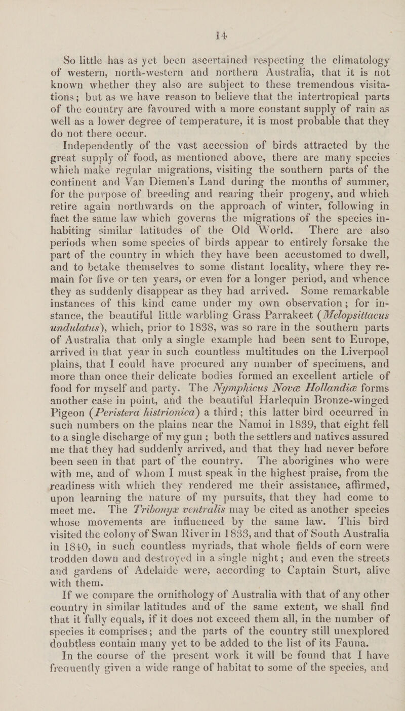 So little lias as yet been ascertained respecting the climatology of western, north-western and northern Australia, that it is not known whether they also are subject to these tremendous visita¬ tions; but as we have reason to believe that the intertropical parts of the country are favoured with a more constant supply of rain as well as a lower degree of temperature, it is most probable that they do not there occur. Independently of the vast accession of birds attracted by the great supply of food, as mentioned above, there are many species which make regular migrations, visiting the southern parts of the continent and Van Diemen’s Land during the months of summer, for the purpose of breeding and rearing their progeny, and which retire again northwards on the approach of winter, following in fact the same law which governs the migrations of the species in¬ habiting similar latitudes of the Old World. There are also periods when some species of birds appear to entirely forsake the part of the country in which they have been accustomed to dwell, and to betake themselves to some distant locality, where they re¬ main for five or ten years, or even for a longer period, and whence they as suddenly disappear as they had arrived. Some remarkable instances of this kind came under my own observation ; for in¬ stance, the beautiful little warbling Grass Parrakeet (Melopsittacus undulatus), which, prior to 1838, was so rare in the southern parts of Australia that only a single example had been sent to Europe, arrived in that year in such countless multitudes on the Liverpool plains, that I could have procured any number of specimens, and more than once their delicate bodies formed an excellent article of food for myself and party. The Nympliicus Novcb Hollandice forms another case in point, and the beautiful Harlequin Bronze-winged Pigeon (Peristera histrionico) a third; this latter bird occurred in such numbers on the plains near the Namoi in 1839, that eight fell to a single discharge of my gun ; both the settlers and natives assured me that they had suddenly arrived, and that they had never before been seen in that part of the country. The aborigines who were with me, and of whom I must speak in the highest praise, from the readiness with which they rendered me their assistance, affirmed, upon learning the nature of my pursuits, that they had come to meet me. The Tribonyx ventralis may be cited as another species whose movements are influenced by the same law. This bird visited the colony of Swan River in 1833, and that of South Australia in 1840, in such countless myriads, that whole fields of corn were trodden down and destroyed in a single night; and even the streets and gardens of Adelaide were, according to Captain Sturt, alive with them. If we compare the ornithology of Australia with that of any other country in similar latitudes and of the same extent, we shall find that it fully equals, if it does not exceed them all, in the number of species it comprises; and the parts of the country still unexplored doubtless contain many yet to be added to the list of its Fauna. In the course of the present work it will be found that I have freouently given a wide range of habitat to some of the species, and