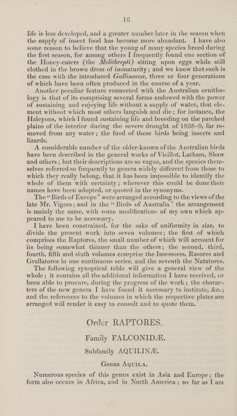 life is less developed, and a greater number later in the season when the supply of insect food has become more abundant. I have also some reason to believe that the young of many species breed during the first season, for among others I frequently found one section of the Honey-eaters (the Melithrepti) sitting upon eggs while still clothed in the brown dress of immaturity; and we know that such is the case with the introduced Gallinacece, three or four generations of which have been often produced in the course of a year. Another peculiar feature connected with the Australian ornitho¬ logy is that of its comprising several forms endowed with the power of sustaining and enjoying life without a supply of water, that ele¬ ment without which most others languish and die; for instance, the Halcyons, which I found sustaining life and breeding on the parched plains of the interior during the severe drought of 1838-9, far re¬ moved from any water; the food of these birds being insects and lizards. A considerable number of the older-known of the Australian birds have been described in the general works of Vieillot, Latham, Shaw and others ; but their descriptions are so vague, and the species them¬ selves referred so frequently to genera widely different from those to which they really belong, that it has been impossible to identify the whole of them with certainty; wherever this could be done their names have been adopted, or quoted in the synonyms. The “ Birds of’ Europe” were arranged according to the views of the late Mr. Vigors; and in the “Birds of Australia” the arrangement is mainly the same, with some modifications of my own which ap¬ peared to me to be necessary. I have been constrained, for the sake of uniformity in size, to divide the present work into seven volumes; the first of which comprises the Raptores, the small number of which will account for its being somewhat thinner than the others; the second, third, fourth, fifth and sixth volumes comprise the Insessores, Rasores and Grallatores in one continuous series, and the seventh the Natatores. The following synoptical table will give a general view of the whole; it contains all the additional information I have received, or been able to procure, during the progress of the work; the charac¬ ters of the new genera I have found it necessary to institute, &c.; and the references to the volumes in which the respective plates are arranged will render it easy to consult and to quote them. Order RAPTORES. Family FALCONIDdE. Subfamily AQUILINAE. Genus Aquila. Numerous species of this genus exist in Asia and Europe; the form also occurs in Africa, and in North America ; so far as I am