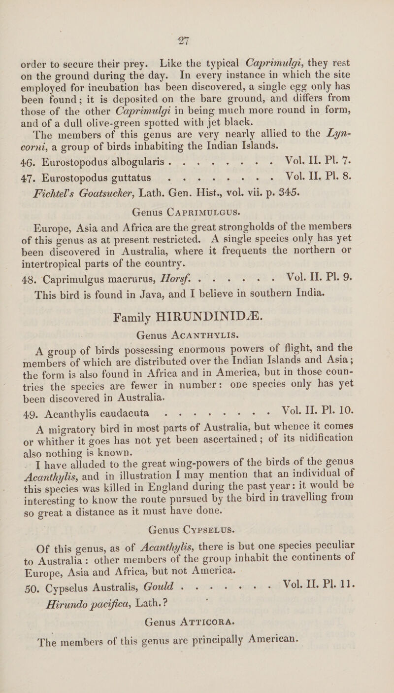 order to secure their prey. Like the typical Caprimulgi, they rest on the ground during the day. In every instance in which the site employed for incubation has been discovered, a single egg only has been found; it is deposited on the bare ground, and differs from those of the other Caprimulgi in being much more round in form, and of a dull olive-green spotted with jet black. The members of this genus are very nearly allied to the Lyn- corni, a group of birds inhabiting the Indian Islands. 46. Eurostopodus albogularis.Vol. II. PI. 7* 47. Eurostopodus guttatus.Vol. II. PI. 8. Fichtel's Goatsucker, Lath. Gen. Hist., vol. vii. p. 345. Genus Caprimulgus. Europe, Asia and Africa are the great strongholds of the members of this genus as at present restricted. A single species only has yet been discovered in Australia, where it frequents the northern or intertropical parts of the country. 48. Caprimulgus macrurus, Ilorsf..Vol. II. PI. 9. This bird is found in Java, and I believe in southern India. Family HIRUNDINIDHC. Genus Acanthylis. A group of birds possessing enormous powers of flight, and the members of which are distributed over the Indian Islands and Asia; the form is also found in Africa and in America, but in those coun¬ tries the species are fewer in number: one species only has yet been discovered in Australia. 49. Acanthylis caudacuta Vol. II. PI. 10. A migratory bird in most parts of Australia, but whence it comes or whither it goes has not yet been ascertained; of its nidification also nothing is known. I have alluded to the great wing-powers of the birds of the genus Acanthylis, and in illustration I may mention that an individual of this species was killed in England during the past year: it would be interesting to know the route pursued by the bird in travelling from so great a distance as it must have done. Genus Cypselus. Of this genus, as of Acanthylis, there is but one species peculiar to Australia : other members of the group inhabit the continents of Europe, Asia and Africa, but not America. 50. Cypselus Australis, Gould.Vol. II. PI. 11. Hirundopacifica, Lath.? Genus Atticora. The members of this genus are principally American.
