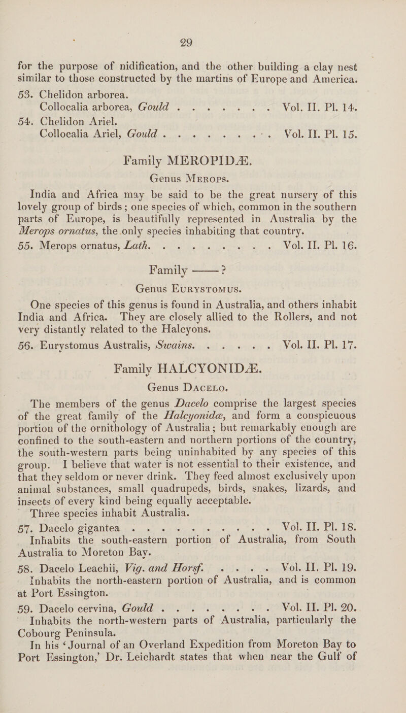 for the purpose of nidification, and the other building a clay nest similar to those constructed by the martins of Europe and America. 53. Chelidon arborea. Collocalia arborea, Gould.Vol. II. PI. 14. 54. Chelidon Ariel. Collocalia Ariel, Gould.. Vol. II. PL 15. Family MEROPIDiE. Genus Merops. India and Africa may be said to be the great nursery of this lovely group of birds ; one species of which, common in the southern parts of Europe, is beautifully represented in Australia by the Merops orncttus, the only species inhabiting that country. 55. Merops ornatus, Lath.Vol. II. PI. 16. F amily-? Genus Eurystomus. One species of this genus is found in Australia, and others inhabit India and Africa. They are closely allied to the Rollers, and not very distantly related to the Halcyons. 56. Eurvstomus Australis, Swains.Vol. II. PI. 17. Family HALCYONIDiE. Genus Dacelo, The members of the genus Dacelo comprise the largest species of the great family of the Halcyonidce, and form a conspicuous portion of the ornithology of Australia; but remarkably enough are confined to the south-eastern and northern portions of the country, the south-western parts being uninhabited by any species of this group. I believe that water is not essential to their existence, and that they seldom or never drink. They feed almost exclusively upon animal substances, small quadrupeds, birds, snakes, lizards, and insects of every kind being equally acceptable. Three species inhabit Australia. 57. Dacelo gigantea ..Vol. II. PI. 18. Inhabits the south-eastern portion of Australia, from South Australia to Moreton Bay. 58. Dacelo Leachii, Vig. and Horsf. .... Vol. II. PI. 19. Inhabits the north-eastern portion of Australia, and is common at Port Essington. 59. Dacelo cervina, Gould.Vol. II. PI. 20. Inhabits the north-western parts of Australia, particularly the Cobourg Peninsula. In h is ‘Journal of an Overland Expedition from Moreton Bay to Port Essington/ Dr. Leichardt states that when near the Gulf of