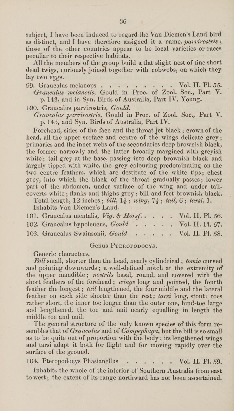 subject, I have been induced to regard the Van Diemen’s Land bird as distinct, and I have therefore assigned it a name, parvirostris ; those of the other countries appear to be local varieties or races peculiar to their respective habitats. All the members of the group build a flat slight nest of fine short dead twigs, curiously joined together with cobwebs, on which they lay two eggs. 99. Graucalus melanops.Vol. II. PI. 55. Graucalus melanotis, Gould in Proc. of Zool. Soc., Part V. p. 143, and in Syn. Birds of Australia, Part IV. Young. 100. Graucalus parvirostris, Gould. Graucalus parvirostris, Gould in Proc. of Zool. Soc., Part V. p. 143, and Syn. Birds of Australia, Part IV. Forehead, sides of the face and the throat jet black ; crown of the head, all the upper surface and centre of the wings delicate grey; primaries and the inner webs of the secondaries deep brownish black, the former narrowly and the latter broadly margined with greyish white; tail grey at the base, passing into deep brownish black and largely tipped with white, the grey colouring predominating on the two centre feathers, which are destitute of the white tips; chest grey, into which the black of the throat gradually passes; lower part of the abdomen, under surface of the wing and under tail- coverts white; flanks and thighs grey; bill and feet brownish black. Total length, 12 inches ; bill, 1^; wing, 7^ ; tail, 6 ; tarsi, ]. Inhabits Van Diemen’s Land. 101. Graucalus mentalis, Vig. Horsf. .... Vol. II. PI. 56. 102. Graucalus hypoleucus, Gould.Vol. II. PI. 57. 103. Graucalus Swainsonii, Gould.Vol. II. PI. 58. Genus Pteropodocys. Generic characters. Bill small, shorter than the head, nearly cylindrical; tomia curved and pointing downwards; a well-defined notch at the extremity of the upper mandible ; nostrils basal, round, and covered with the short feathers of the forehead ; wings long and pointed, the fourth feather the longest; tail lengthened, the four middle and the lateral feather on each side shorter than the rest; tarsi long, stout; toes rather short, the inner toe longer than the outer one, hind-toe large and lengthened, the toe and nail nearly equalling in length the middle toe and nail. The general structure of the only known species of this form re¬ sembles that of Graucalus and of Campephaga, but the bill is so small as to be quite out of proportion with the body ; its lengthened wings and tarsi adapt it both for flight and for moving rapidly over the surface of the ground. 104. Pteropodocys Phasianellus.Vol. II. PI. 59. Inhabits the whole of the interior of Southern Australia from east to west; the extent of its range northward has not been ascertained.