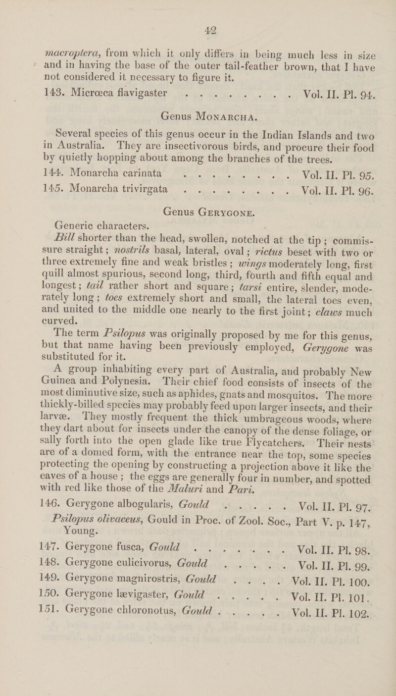 macropier a, from which it only differs in being much less in size and in having the base of the outer tail-feather brown, that I have not considered it necessary to figure it. 143. Microeca flavigaster.Vol. II. PI. 94. Genus Monarcha. Several species of this genus occur in the Indian Islands and two in Australia. They are insectivorous birds, and procure their food by quietly hopping about among the branches of the trees. 144. Monarcha carinata .Vol. n. pp 95 o 145. Monarcha trivirgata.Vol. jj. PI. 96. Genus Gerygone. Generic characters. Bill shorter than the head, swollen, notched at the tip ; commis¬ sure straight; nostrils basal, lateral, oval; rictus beset with two or three extremely fine and weak bristles ; wings moderately long, first quill almost spurious, second long, third, fourth and fifth equal and longest; tail rather short and square; tarsi entire, slender, mode¬ rately long ; toes extremely short and small, the lateral toes even, and united to the middle one nearly to the first joint; claws much curved. The term Psilopus was originally proposed by me for this genus, but that name having been previously employed, Gerygone was substituted for it. A group inhabiting every part of Australia, and probably New Guinea and Polynesia. Their chief food consists of insects of the most diminutive size, such as aphides, gnats and mosquitos. The more thickly-billed species may probably feed upon larger insects, and their larvae. They mostly frequent the thick umbrageous woods, where they dart about for insects under the canopy of the dense foliage, or sally forth into the open glade like true Flycatchers. Their°nests ai e of a domed foim, with the entrance near tne top, some species protecting the opening by constructing a projection above it like the eaves of a house ; the eggs are generally four in number, and spotted with red like those of the Maluri and Pari. 146. Gerygone albogularis, Gould.Vol. II. pp 97. Psilopus olivciceus, Gould in Proc. of Zool. Soc., Part V. p. 147. Young. 147. Gerygone fusca, Gould ....... Vol. n. PI. 98. 148. Gerygone culicivorus, Goidd.Vol. ]j pp 99. 149. Gerygone magnirostris, Gould .... Vol. II. PL 100. 150. Gerygone laevigaster, Goidd ..... Vol. II. PL 101. 151. Gerygone chloronotus, Gould . . , . . Vol. II. PL 102.