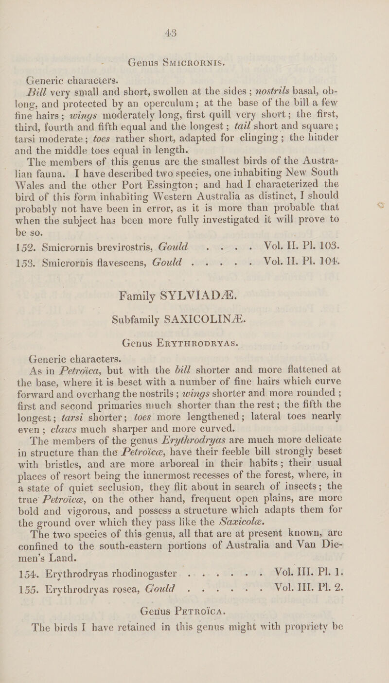 Genus Smicrornis. Generic characters. Bill very small and short, swollen at the sides ; ?iostrils basal, ob¬ long. and protected by an operculum; at the base of the bill a few fine hairs; wings moderately long, first quill very short; the first, third, fourth and fifth equal and the longest; tail short and square; tarsi moderate; toes rather short, adapted for clinging ; the hinder and the middle toes equal in length. The members of this genus are the smallest birds of the Austra¬ lian fauna. I have described two species, one inhabiting New South Wales and the other Port Essington; and had I characterized the bird of this form inhabiting Western Australia as distinct, I should probably not have been in error, as it is more than probable that when the subject has been more fully investigated it will prove to be so. 152. Smicrornis brevirostris, Gould .... Vol. II. PI. 103. 153. Smicrornis flavescens, Gould.Vol. II. PI. 104. Family SYLVIAD.E. Subfamily SAXICOLIN3E. Genus Erythrodryas. Generic characters. As in Petro'ica, but with the bill shorter and more flattened at the base, where it is beset with a number of fine hairs which curve forward and overhang the nostrils ; wings shorter and more rounded ; first and second primaries much shorter than the rest; the fifth the longest; tarsi shorter; toes more lengthened; lateral toes nearly even ; claws much sharper and more curved. The members of the genus Erythrodryas are much more delicate in structure than the Petroicce, have their feeble bill strongly beset with bristles, and are more arboreal in their habits ; their usual places of resort being the innermost recesses of the forest, where, in a state of quiet seclusion, they flit about in search of insects; the true, Petroicce, on the other hand, frequent open plains, are more bold and vigorous, and possess a structure which adapts them for the ground over which they pass like the Saxicolce. The two species of this genus, all that are at present known, are confined to the south-eastern portions of Australia and Van Die¬ men’s Land. 154. Erythrodryas rhodinogaster .Vol. III. PI. 1. 155. Erythrodryas rosea, Gould.Vol. III. PL 2. Genus Petroica.