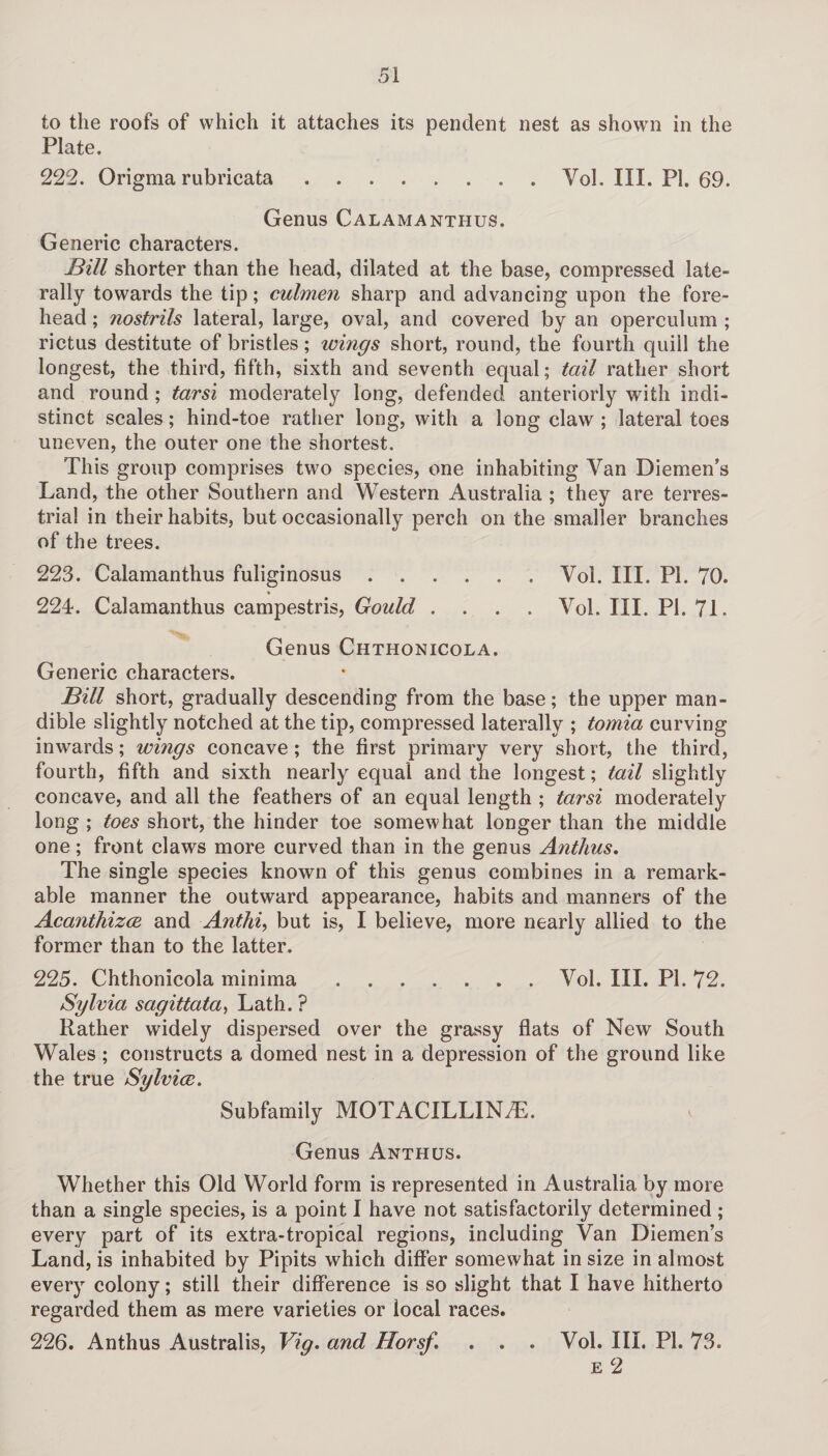 to the roofs of which it attaches its pendent nest as shown in the Plate. 222. Origma rubricata.Vol. III. PI. 69. Genus Calamanthus. Generic characters. Bill shorter than the head, dilated at the base, compressed late¬ rally towards the tip; culmen sharp and advancing upon the fore¬ head ; nostrils lateral, large, oval, and covered by an operculum ; rictus destitute of bristles; wings short, round, the fourth quill the longest, the third, fifth, sixth and seventh equal; tail rather short and round; tarsi moderately long, defended anteriorly with indi¬ stinct scales ; hind-toe rather long, with a long claw ; lateral toes uneven, the outer one the shortest. This group comprises two species, one inhabiting Yan Diemen’s Land, the other Southern and Western Australia ; they are terres¬ trial in their habits, but occasionally perch on the smaller branches of the trees. 223. Calamanthus fuliginosus.Vol. III. PI. 70. 224. Calamanthus campestris, Gould .... Vol. III. PI. 71. Genus Chthonicola. Generic characters. Bill short, gradually descending from the base; the upper man¬ dible slightly notched at the tip, compressed laterally ; tomia curving inwards; wings concave ; the first primary very short, the third, fourth, fifth and sixth nearly equal and the longest; tail slightly concave, and all the feathers of an equal length ; tarsi moderately long ; toes short, the hinder toe somewhat longer than the middle one; front claws more curved than in the genus Anthus. The single species known of this genus combines in a remark¬ able manner the outward appearance, habits and manners of the Acanthizce and Anthi, but is, I believe, more nearly allied to the former than to the latter. 225. Chthonicola minima.Vol. III. PI. 72. Sylvia sagittata, Lath. ? Rather widely dispersed over the grassy flats of New South Wales; constructs a domed nest in a depression of the ground like the true Sylvice. Subfamily MOTACILLIN7E. Genus Anthus. Whether this Old World form is represented in Australia by more than a single species, is a point I have not satisfactorily determined ; every part of its extra-tropical regions, including Van Diemen’s Land, is inhabited by Pipits which differ somewhat in size in almost every colony; still their difference is so slight that I have hitherto regarded them as mere varieties or local races. 226. Anthus Australis, Vig. and Horsf. . . . Vol. III. PI. 7.3. e 2