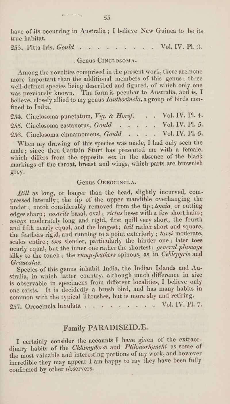 have of its occurring in Australia ; I believe New Guinea to be its true habitat. 2513. Pitta Iris, Gould.Vol. IV. PI. 3. . Genus Cinclosoma. Among the novelties comprised in the present work, there are none more important than the additional members of this genus; three well-defined species being described and figured, of which only one was previously known. The form is peculiar to Australia, and is, I believe, closely allied to my genus Ianthocincla, a group of birds con¬ fined to India. 254. Cinclosoma punctatum, Vig. & Horsf. . . Vol. IV. PI. 4. 255. Cinclosoma castanotus, Gould.Vol. IV. PI. 5. 256. Cinclosoma cinnamomeus, Gould . . . . Vol. IV. PI. 6. When my drawing of this species was made, I had only seen the male; since then Captain Sturt has presented me with a female, which differs from the opposite sex in the absence of the black markings of the throat, breast and wings, which parts are brownish grey. Genus Oreocincla. Bill as long, or longer than the head, slightly incurved, com¬ pressed laterally; the tip of the upper mandible overhanging the under ; notch considerably removed from the tip; tomia, or cutting edges sharp; nostrils basal, oval; rictus beset with a few' short hairs; wings moderately long and rigid, first quill very short, the fourth and fifth nearly equal, and the longest; tail rather short and square, the feathers rigid, and running to a point exteriorly; tarsi moderate, scales entire; toes slender, particularly the hinder one ; later toes nearly equal, but the inner one rather the shortest; general plumage silky to the touch ; the rump-feathers spinous, as in Ceblepyris and Graucalus. Species of this genus inhabit India, the Indian Islands and Au¬ stralia, in which latter country, although much difference in size is observable in specimens from different localities, I believe only one exists. It is decidedly a brush bird, and has many habits in common with the typical Thrushes, but is more shy and retiring. 257* Oreocincla lunulata.Vol. IV. PI. 7. Family PAH AT) IS EIIXF. I certainly consider the accounts I have given of the extraor¬ dinary habits of the Chlamyderce and Ptilonorhynchi as some of the most valuable and interesting portions of my work, and however incredible they may appear I am happy to say they have been fully confirmed by other observers.