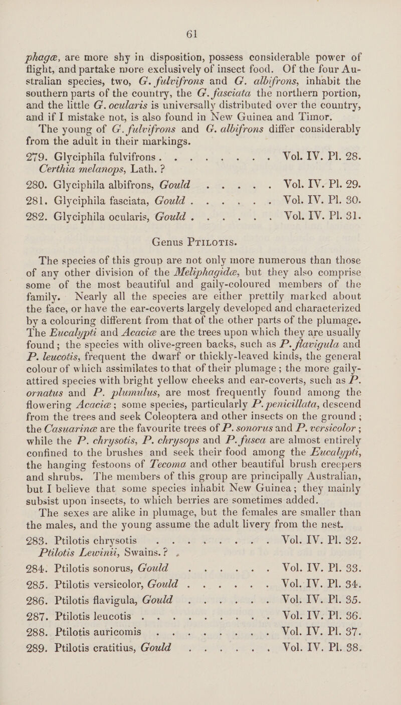 phagce, are more shy in disposition, possess considerable power of flight, and partake more exclusively of insect food. Of the four Au¬ stralian species, two, G, fulvifrons and G. alb frons, inhabit the southern parts of the country, the G.fasciata the northern portion, and the little G. ocularis is universally distributed over the country, and if I mistake not, is also found in New Guinea and Timor. The young of G. fulvifrons and G. albifrons differ considerably from the adult in their markings. 279. Glyciphila fulvifrons.Vol. IV. PI. 28. Certhia melanops, Lath. ? 280. Glyciphila albifrons, Gould.Vol. IV. PL 29. 281. Glyciphila fasciata, Gould.Vol. IV. PI. 30. 282. Glyciphila ocularis, Gould.Vol. IV. PI. 31. Genus Ptilotis. The species of this group are not only more numerous than those of any other division of the Meliphagidce, but they also comprise some of the most beautiful and gaily-coloured members of the family. Nearly all the species are either prettily marked about the face, or have the ear-coverts largely developed and characterized by a colouring different from that of the other parts of the plumage. The Eucalypti and Acacicc are the trees upon which they are usually found; the species with olive-green backs, such as P.Jlavigula and P. leucotis, frequent the dwarf or thickly-leaved kinds, the general colour of which assimilates to that of their plumage ; the more gaily- attired species with bright yellow cheeks and ear-coverts, such as P. ornatus and P. plumidus, are most frequently found among the flowering Acacicc; some species, particularly P.penicillata, descend from the trees and seek Coleoptera and other insects on the ground ; the Casuarmcc are the favourite trees of P. sonorus and P. versicolor ; while the P. clirysotis, P. chrysops and P.fusca are almost entirely confined to the brushes and seek their food among the Eucalypti, the hanging festoons of Tecoma, and other beautiful brush creepers and shrubs. The members of this group are principally Australian, but I believe that some species inhabit New Guinea; they mainly subsist upon insects, to which berries are sometimes added. The sexes are alike in plumage, but the females are smaller than the males, and the young assume the adult livery from the nest. 283. Ptilotis chrysotis.Vol. IV. PI. 32. Ptilotis Lewiniiy Swains. ? * 284. Ptilotis sonorus, Gould.Vol. IV. PI. 33. 285. Ptilotis versicolor, Gould 286. Ptilotis flavigula, Gould 287. Ptilotis leucotis . Vol. IV. PI. 34. Vol. IV. PI. 35. Vol. IV. PI. 36. 288. Ptilotis auricomis 289. Ptilotis cratitius, Gould Vol. IV. PI. 37. Vol. IV. PI. 38.