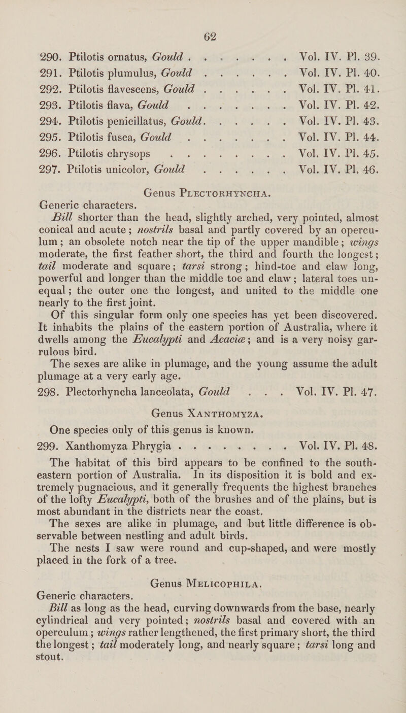 290. Ptilotis ornatus, Gould . 291. Ptilotis plumulus, Gould . 292. Ptilotis flavescens, Gould . 293. Ptilotis flava, Gould 294. Ptilotis penicillatus, Gould. 295. Ptilotis fusca, Gould 296. Ptilotis chrysops 297. Ptilotis unicolor, Gould Yol. IV. PI. 39. Yol. IY. PL 40. Yol. IY. PI. 41. Vol. IV. PL 42. Yol. IV. PL 43. Yol. IY. PL 44. Vol. IY. PL 45. Vol. IV. PL 46. Genus Plectorhyncha. Generic characters. Bill shorter than the head, slightly arched, very pointed, almost conical and acute; nostrils basal and partly covered by an opercu¬ lum ; an obsolete notch near the tip of the upper mandible; wings moderate, the first feather short, the third and fourth the longest; tail moderate and square; tarsi strong; hind-toe and claw long, powerful and longer than the middle toe and claw; lateral toes un¬ equal ; the outer one the longest, and united to the middle one nearly to the first joint. Of this singular form only one species has yet been discovered. It inhabits the plains of the eastern portion of Australia, where it dwells among the Eucalypti and Acacioc; and is a very noisy gar¬ rulous bird. The sexes are alike in plumage, and the young assume the adult plumage at a very early age. 298. Plectorhyncha lanceolata, Gould . . . Vol. IV. PL 47. Genus Xanthomyza. One species only of this genus is known. 299. Xanthomyza Phrygia.Vol. IV. PL 48. The habitat of this bird appears to be confined to the south¬ eastern portion of Australia. In its disposition it is bold and ex¬ tremely pugnacious, and it generally frequents the highest branches of the lofty Eucalypti, both of the brushes and of the plains, but is most abundant in the districts near the coast. The sexes are alike in plumage, and but little difference is ob¬ servable between nestling and adult birds. The nests I saw were round and cup-shaped, and were mostly placed in the fork of a tree. Genus Melicophila. Generic characters. Bill as long as the head, curving downwards from the base, nearly cylindrical and very pointed; nostrils basal and covered with an operculum ; wings rather lengthened, the first primary short, the third the longest; tail moderately long, and nearly square; tarsi long and stout.