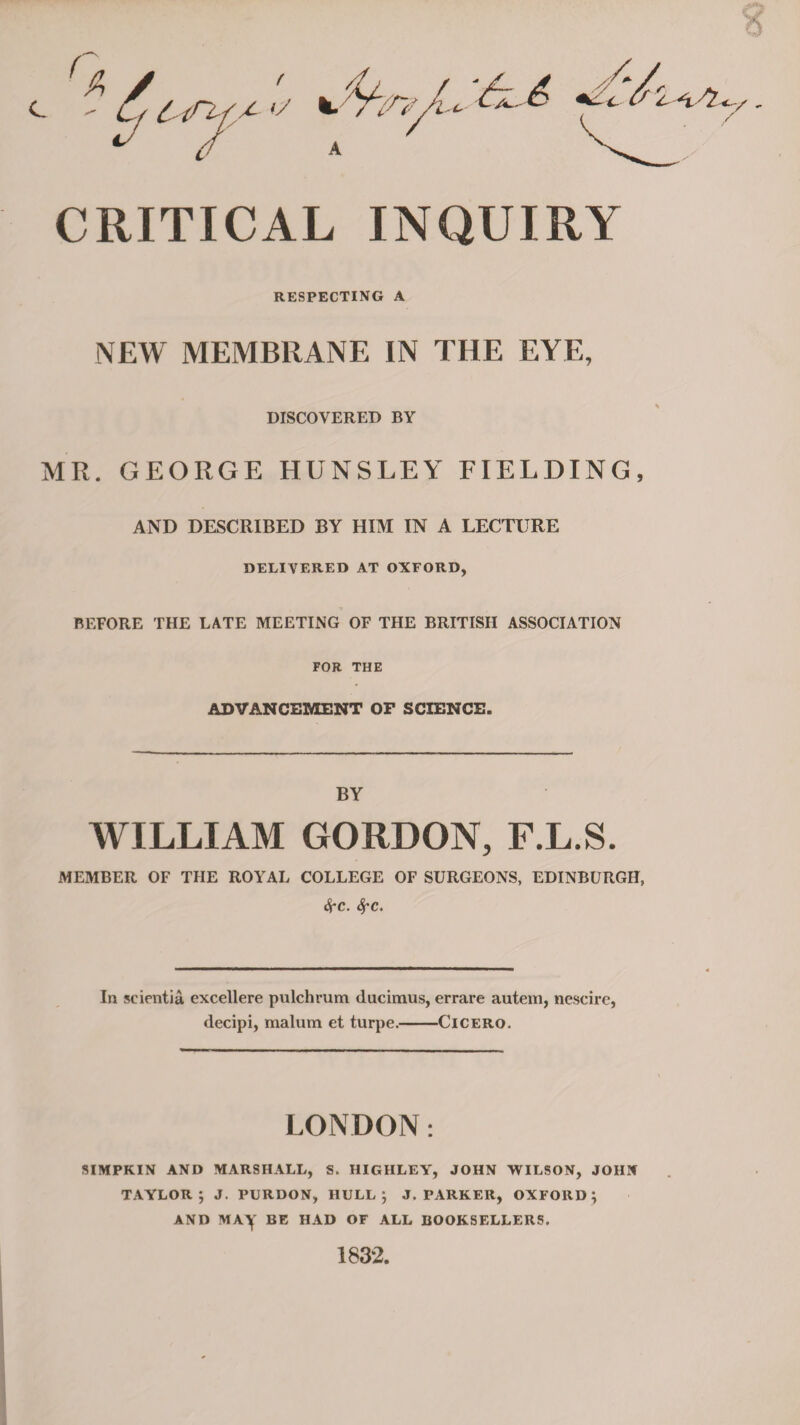 V <f A // CRITICAL INQUIRY RESPECTING A NEW MEMBRANE IN THE EYE, DISCOVERED BY MR. GEORGE HUNSLEY FIELDING, AND DESCRIBED BY HIM IN A LECTURE DELIVERED AT OXFORD, BEFORE THE LATE MEETING OF THE BRITISH ASSOCIATION FOR THE ADVANCEMENT OF SCIENCE. BY WILLIAM GORDON, F.L.S. MEMBER OF THE ROYAL COLLEGE OF SURGEONS, EDINBURGH, Sec. SfC. In seientia excellere pulchrum ducimus, errare autem, nescire, decipi, malum et turpe.-Cicero. LONDON: SIMPKIN AND MARSHALL, S. HIGHLEY, JOHN WILSON, JOHN TAYLOR ; J. PURDON, HULL; J. PARKER, OXFORD; AND MAy BE HAD OF ALL BOOKSELLERS. 1832.