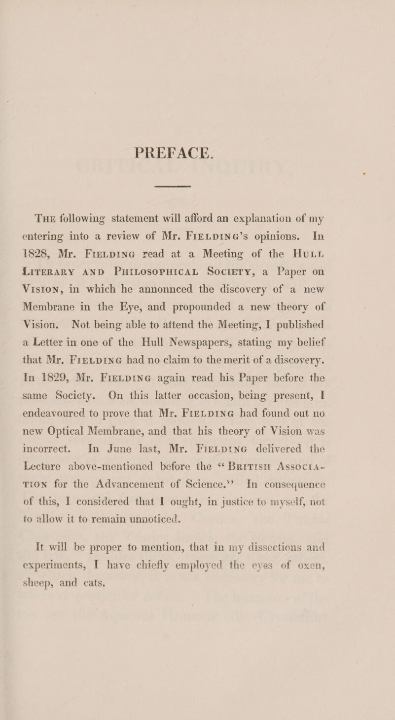 PREFACE. The following' statement will afford an explanation of my entering into a review of Mr. Fielding’s opinions. In 1828, Mr. Fielding read at a Meeting of the Hull Literary and Philosophical Society, a Paper on Vision, in which he annonnced the discovery of a new Membrane in the Eye, and propounded a new theory of Vision. Not being able to attend the Meeting, I published a Letter in one of the Hull Newspapers, stating my belief that Mr. Fielding had no claim to the merit of a discovery. In 1829, Mr. Fielding again read his Paper before the same Society. On this latter occasion, being present, l endeavoured to prove that Mr. Fielding had found out no new Optical Membrane, and that his theory of Vision was incorrect. In June last, Mr. Fielding delivered the Lecture above-mentioned before the “British Associa¬ tion for the Advancement of Science.” In consequence of this, I considered that I ought, in justice to myself, not to allow it to remain unnoticed. It will be proper to mention, that in my dissections and experiments, I have chiefly employed the eyes of oxen, sheep, and cats.