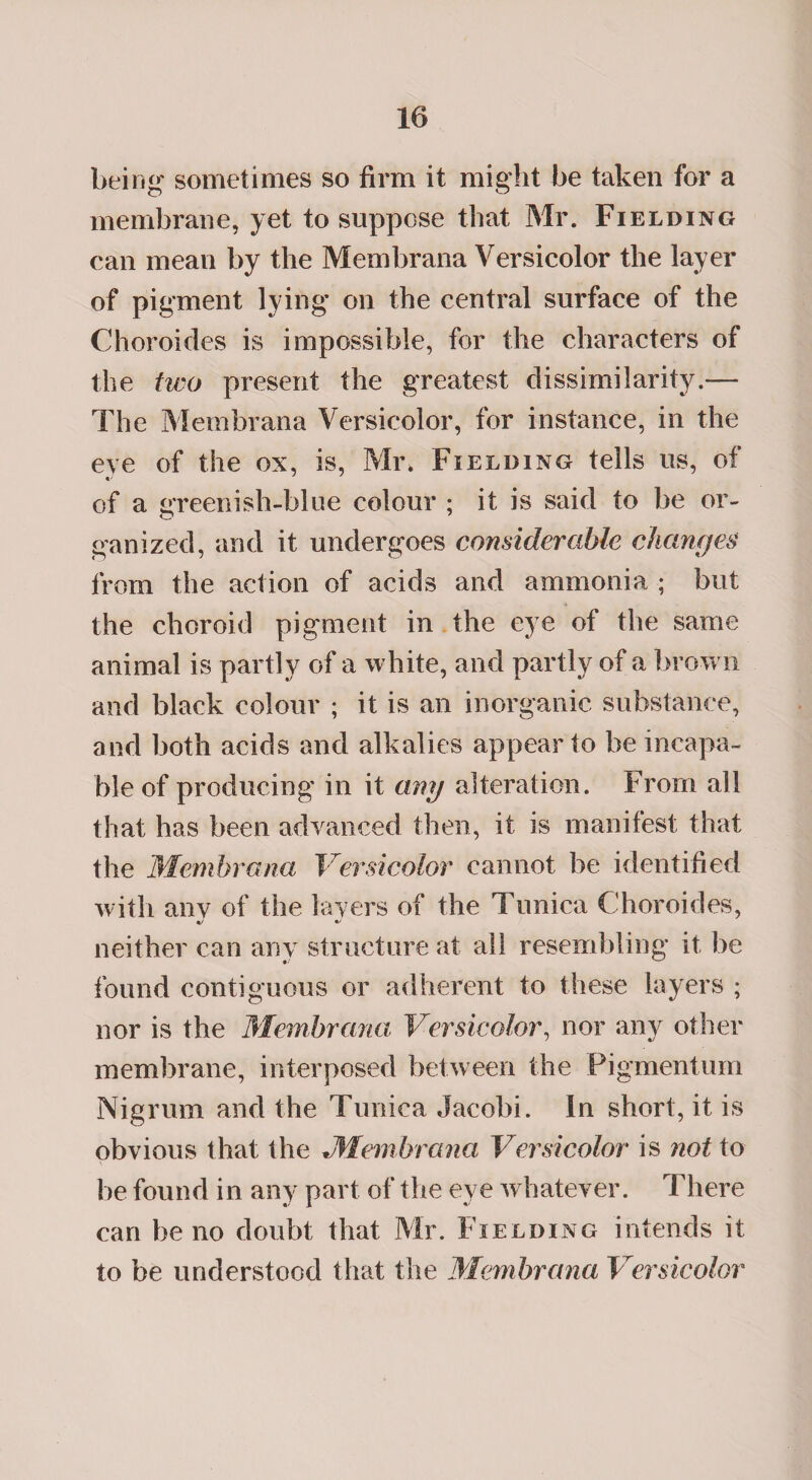 being sometimes so firm it might be taken for a membrane, yet to suppose that Mr. Fielding can mean by the Membrana Versicolor the layer of pigment lying on the central surface of the Choroides is impossible, for the characters of the two present the greatest dissimilarity.— The Membrana Versicolor, for instance, in the eye of the ox, is, Mix Fielding tells us, of of a greenish-blue colour ; it is said to be or¬ ganized, and it undergoes considerable changes from the action of acids and ammonia • but the choroid pigment in the eye of the same animal is partly of a white, and partly of a brow n and black colour ; it is an inorganic substance, and both acids and alkalies appear to be incapa¬ ble of producing in it any alteration. From all that has been advanced then, it is manifest that the Membrana Versicolor cannot be identified with any of the layers of the Tunica Choroides, «/ neither can any structure at all resembling it be found contiguous or adherent to these layers ; nor is the Membrana Versicolor, nor any other membrane, interposed between the Pigmentum Nigrum and the Tunica Jacobi. In short, it is obvious that the Membrana Versicolor is not to be found in any part of the eye w hatever. There can be no doubt that Mr. Fielding intends it to be understood that the Membrana Versicolor