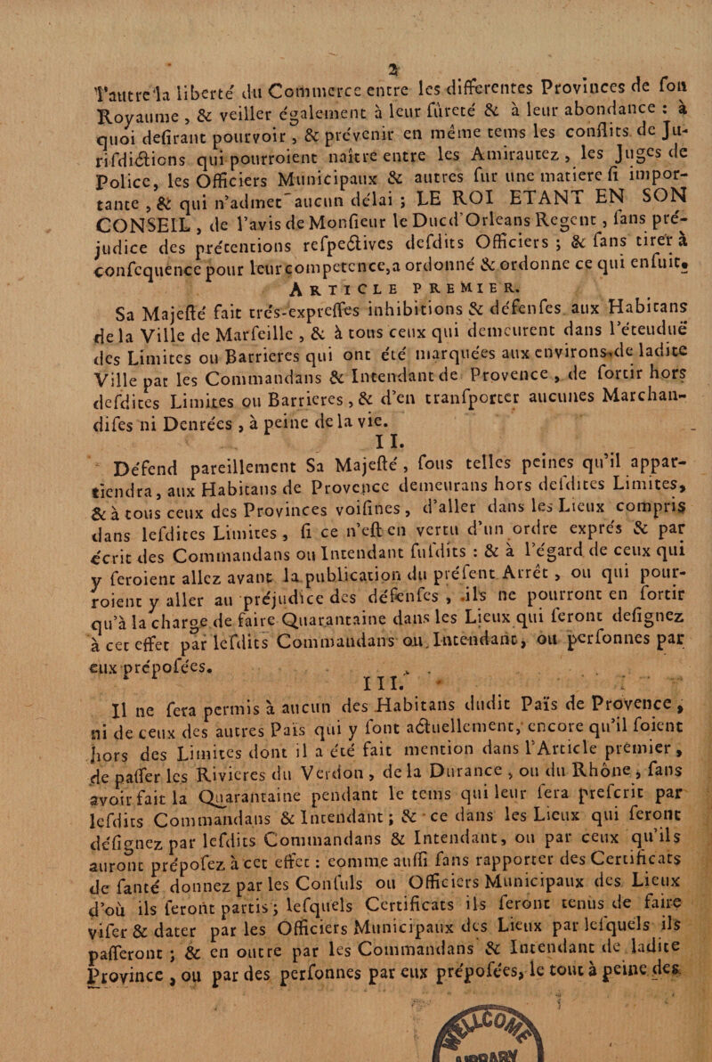 Tautre'la liberté du Commerce encre les differentes Provinces de fou Royaume , Se veiller également à leur fureté de à leur abondance : a quoi délirant pourvoir, de prévenir en même teins les conflits, de Ju- rifdiélions qui pourroient naître entre les Amirautez , les Jugcs de Police, les Officiers Municipaux de autres fur une matière fi impor¬ tante , èc qui n’admet aucun délai ; LE ROI ETAN i EN SON CONSEIL , de l’avis de Monfieur le Ducd Orleans Regent, fans pré¬ judice des prétentions refpeétives defdits Officiers ; de fans tirer a confequénce pour leur compétence,a ordonne & ordonne ce qui enfuit» Article premier. Sa Majefté fait trés-expreffes inhibitions & défenfes aux Habicans delà Ville de Marfeille , de à tous ceux qui demeurent dans l’éteudué des Limites ou Barrières qui ont été marquées aux environs.de ladite Ville pat les Commandans de Intendant de Provence , de forcir hors defdites Limites ou Barrières,& d’en cranfporcer aucunes Marchan¬ dées ni Denrées , à peine de la vie. IL Défend pareillement Sa Majefté , fous telles peines qu’il appar¬ tiendra, aux Habicans de Provence demeurans hors defdites Limites, ^ tous ceux des Provinces voifines , d aller dans les Lieux compris dans lefdices Limites, fi ce n’eft en vertu d’un ordre exprès de par éenz des Commandans ou Intendant fufdits s de à l’égard de ceux qui y feroient allez avant la publication du pce lent Arrêt , ou qui pour¬ roient y aller au préjudice des défenfes, .ils ne pourront en fortir qu’à la charge de faire Quarantaine dans les Lieux qui feront defignez à cet effet par lefdits Commandans au,Intendant, ou perfonnes par eux prépofées. fc . 1 L III. * Il ne fera permis à aucun des Habicans dudit Païs de Provence , ni de ceux des autres Païs qui y font actuellement,* encore qu’il foient la ors des Limites dont il a été fait mention dans l’Article premier, de pafter les Rivières du Version , de la Durance , ou du Rhône , fans avoir fait la Quarantaine pendant le teins qui leur fera preferic par lefdits Commandans & Intendant ;&* ce dans les Lieux qui feront defignez par lefdits Commandans de Intendant, ou par ceux qu’ils auront prépofez à cet etfec : eomm.e auffi fans rapporter des Certificats de fanté donnez par les Confuls ou Officiers Municipaux des Lieux d’oïi ils feront partis ; lefquels Certificats iis feront tenus de faire vifer de dater par les Officiers Municipaux des Lieux par lefquels ils paieront ; & en outre par les Commandans de Intendant de ladite Province , ou par des perfonnes par eux prépofées, le tout à peine des.