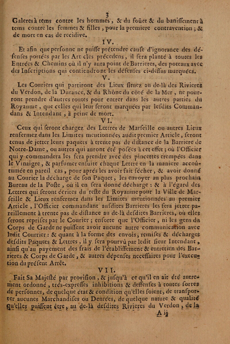 Galeresà tems contre les hommes, 6c du foüet & du banifTcmcnr à tems contre les femmes & filles , pour la première contravention de more en cas de récidive. IV. Et afin queperfonne ne pui(fe prétendre caufe d’ignorance des de- fenfes portées par les Articles précedens, il fera planté à toutes les Entrées 6c Chemins où il n’y aura point de Barrières, des poteaux avec des Infcriptions qui contiendront les défenfes ci-dcflùs marquées. V. Les Couricrs qui partiront des Lieux fituez au de-là des Rivières du Verdon, de la Durance, 6c du Rhône du coté de la Mer , ne pour¬ ront prendre d’autres routes pour entrer dans les autres parties du Royaume , que celles qui leur feront marquées par lefdits Cominan- dans 6c Intendant , à peine de mort. VL Ceux qui feront chargez des Lettres de Marfeille ou autres Lieux renfermez dans les Limites mentionnées audit premier Article, feront tenus de jetter leurs paquecs à trente pas de diflance de la Barrière de Notre-Dame, ou autres qui auront été pofées à cet effet ; où l’Officier qui y commandera les fera prendre avec des pincettes trempées dans le Vinaigre, 6c parfumer enfuite chaque Lettre en la maniéré accou¬ tumée en pareil cas , pour après les avoir fait fécher , 6c avoir donné ail Courier la décharge de fon Paquet, les envoyer au plus prochain Bureau delà Pofte , où il en fera donné décharge ; 6c à l’égard des Lettres qui feront écrites du refte du Royaumepour la Ville de Mar¬ feille 6c Lieux renfermez dans les Limites mentionnées au premier Article , l’Officier commandant aufdites Barrières les fera jetter pa¬ reillement à trente pas de diftance au de-là defdites Barrières, où elles feront reprifespar le Courier ; enforte que l’Officier, ni les gens du Corps de Garde ne puilfent avoir aucune autre communication avec ledit Courrier : 6c quant à la forme des envois, remifes 6c décharges defdits Paquets 6c Lettres, il y fera pourvu par ledit fieur Intendant 9 ainfî qu’au payement des frais de l’établiffemenc 6c entretien des Bar-1 rieres 6c Corps de Garde , 6c autres dépenfes neceffaircs pour l’execu* tion dupréfent Arrêt. VIL Fait Sa Majefté par provifion , 6c jufqu’à ce qu’il en aie été autre¬ ment ordonné , trés-expreffes inhibitions 6c deffenfes à toutes fortes de perfonnes, de quelque état& condition qu’elles foient, de tranfpor* ter aucunes Marçhandifes ou Denrées, de quelque nature 6c qualité Qu’elles puiffenc être * au de-là defdites Rivières du Verdon 5 de la