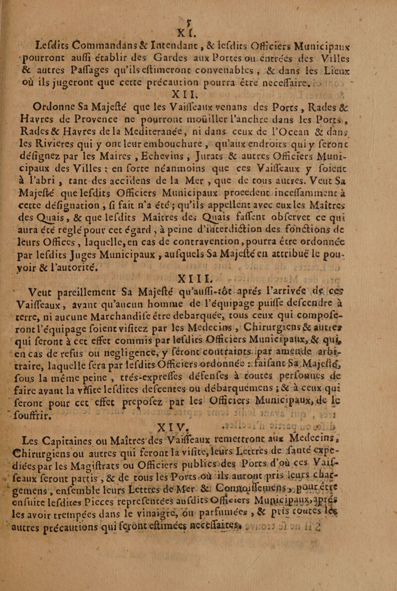 Lefdits Conimandans& Intendant , & Icfcî 1rs Officiers Municipaux pourront auffi établir des Gardes aux Portes ou entrées des Villes & autres Partages qu’ils eftimeronc convenables , & dans les Lieux ou ils jugeront que cette précaution pourra être necertaire. XII. Ordonne Sa Majefté que les Vaiftéaux venans des Parts , Rades 8c Havres de Provence ne pourront mouiller l’anchre dans les Ports , Rac(es& Havres delà Mediteranée, ni dans* ceux de l’Océan & dans les Rivières qui y ont leur embouchure , qu’aux endroits qui y feront défignez par les Maires , Echevins , Jurats & autres Officiers Muni¬ cipaux des Villes ; en forte neanmoins que ces Vaiftéaux y foicnc à l’abri , tant des accniens de la Mer , que de tous autres. Veut Sa Majefté que lefdits Officiers Municipaux proeedent inceflammcncà cette défignation , fi fait n’a été; qu’ils appellent avec eux les Maîtres des Quais >& que lefdits Maîtres des Quais faftent obfervet ce qui aura éré réglé'pour cec égard ? à peine d’incerdiéHon des fonâiôns de leurs Offices , laquelle, en cas de contravention > pourra être ordonnée par lefdits Juges Municipaux , aufqueisSa Majeftéeu attribué le pou¬ voir 8c l’autorité. XI U. Veut pareillement Sa Majefté qu’auffi^tôt apres l’arrivée de ce£ Vaiftéaux, àvanc qu’aucun homme de l’équipage puiffe defeendre à terre, ni aucune Marchandife être débarquée, tous ceux qui compofe- ront l’équipage foientvifitez par les Medecios , Chirurgiens & autre* qui feront à cet effet commis par lefdits Officiers Municipaux, & qui* en cas de refus ou négligence, y feront contraints^par amende arbi¬ traire, laquelle fera par lefdits Officiers ordonnée :;faifanc .Sa.Majeftcf* fous la même peine , ttés-expreftes défenfes à toutes perfoaues de faire avant la vffite lefdites defcences ou débarquemens ; de à ceux qui feront pour cet effet prepofez par les Officiers Municipaux, de le fouffrir. . . ; . : . . j XIV, - , Les Capitaines ou Maîtres des Vaiftéaux remettront aux Médecins» Chirurgiens ou autres qui feront la vifite, leurs Lettrés de fauté expe- diéespar les Magiftrats ou Officiers publics des Ports d où ces Vaif¬ feaux feront partis , 8c de tous les Porcs ou ils auront pris leurs char- geméns , enfemble leurs Lettres de Mer & ComioiÎTemens , poitr etce en fui ce lefdites Pièces reprefentées aufdics officiers Mui\icipaux,aprés les avoir trempées dans le vinaigre, ou parfumées , 8c pris toutes autres précautions qui fcjronc eftimées neeeffake^ . . ... a d