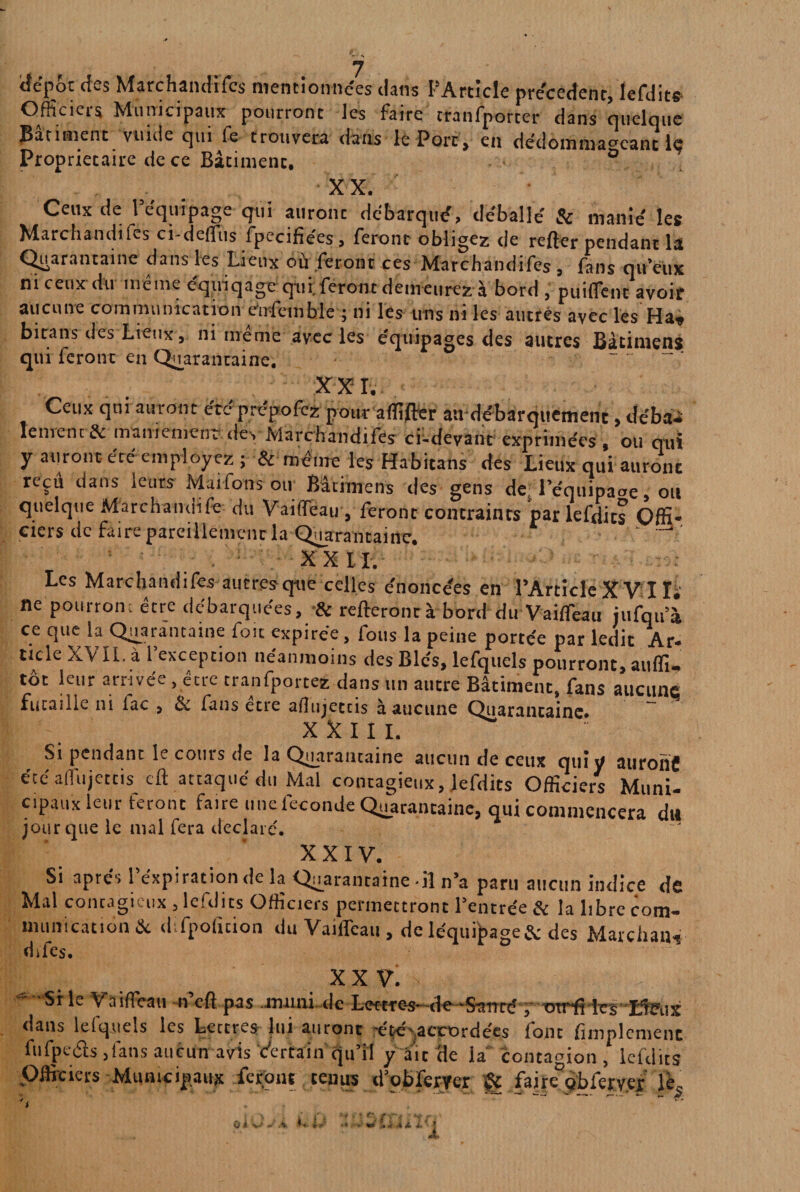 tiépot des Marchandi(es mentionnées dans l’Article précèdent, lefdits Officiers Municipaux pourront les faire tranfporter dans quelque Bâtiment vuide qui fe trouvera dans le Port, en dédommageant le Proprietaire de ce Bâtiment. XX. Ceux de l’équipage qui auronc débarqué, déballé & manié les Marchandées ci-deffus fpecifiées, feront obligez de refter pendant la Quarantaine dans les Lieux où feront ces Marchandifes s fans qu’eux ni ceux du même équiqage qui. feront demeurez à bord , puiflent avoir aucune communication ensemble ; ni les uns ni les autres avec les Ha» bitans des Lieux, ni meme avec les équipages des autres Bàtimens qui feront en Quarantaine. XXL Ceux qui auront été prépofez pour affiffer au débarquement , débit» lenrenc & maniement des Marchandifes ci-devant exprimées , ou qui y auront, été employez ; & même les Habitans des Lieux qui auronc reçu dans leurs Maifons ou Bàtimens des gens de l’éqnipaae, ou quelque Marchandée du Vaiffeau, feront contraints par lefdits Offi¬ ciers de faire pareillement la Quarantaine. ’ XXII. Les Marchandifes autresqne celles énoncées en l’Article XVI Ïï ne pourrom être débarquées, & relierontà bord du Vaiffeau jufqu’à ce que la Quarantaine fou expirée, fous la peine portée par ledit Ar¬ ticle XVII. à l’exception néanmoins des Blés, lefquels pourront, aulfi- tôt leur arrivée , être tranfportez dans un autre Bâtiment, fans aucune futaille ni fac , êe fans etre aflujetcis à aucune Quarantaine. X X I I I. Si pendant le coins de la Quarantaine aucun de ceux quiy auront été affujettis cft attaqué du Mal contagieux, lefdits Officiers Muni¬ cipaux leur feront faire une fécondé Quarantaine, qui commencera du jour que le mal fera déclaré. “ 'XXIV. Si apte1» 1 expiration de la Quarantaine -il n’a paru aucun indice de Mal contagi i.x , leftlîts Officiels permettront 1 entrée ôc la libre com¬ munication & difpofition du Vaiffeau , de léquq>age& des Marchait» difes. X X V. Si le Vaiffeau n ef] pas muni de Lcrcre-S' de 'Sanrc , OTrfi les Lieux dans lefquels les Lettres lui auront -été accordées font Amplement fufpeâs ,1'ans aucun avis c'ertain qu’il y ait (le la contagion , lefdits Officiers Municipaux feront tenus d’obferyer gç faireDpbfer.v.er le