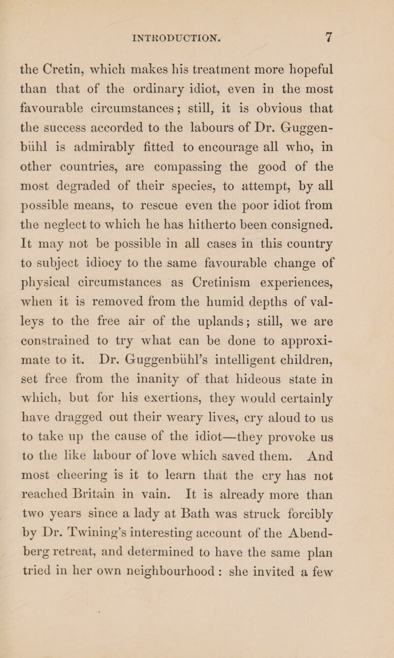 the Cretin, which makes his treatment more hopeful than that of the ordinary idiot, even in the most favourable circumstances; still, it is obvious that the success accorded to the labours of Dr. Gruggen- biihl is admirably fitted to encourage all who, in other countries, are compassing the good of the most degraded of their species, to attempt, by all possible means, to rescue even the poor idiot from the neglect to which he has hitherto been consigned. It may not be possible in all cases in this country to subject idiocy to the same favourable change of physical circumstances as Cretinism experiences, when it is removed from the humid depths of val¬ leys to the free air of the uplands; still, we are constrained to try what can be done to approxi¬ mate to it. Dr. Guggenbiihl’s intelligent children, set free from the inanity of that hideous state in which, but for his exertions, they would certainly have dragged out their weary lives, cry aloud to us to take up the cause of the idiot—they provoke us to the like labour of love which saved them. And most cheering is it to learn that the cry has not reached Britain in vain. It is already more than two years since a lady at Bath was struck forcibly by Dr. Twining’s interesting account of the Abend- berg retreat, and determined to have the same plan tried in her own neighbourhood : she invited a few