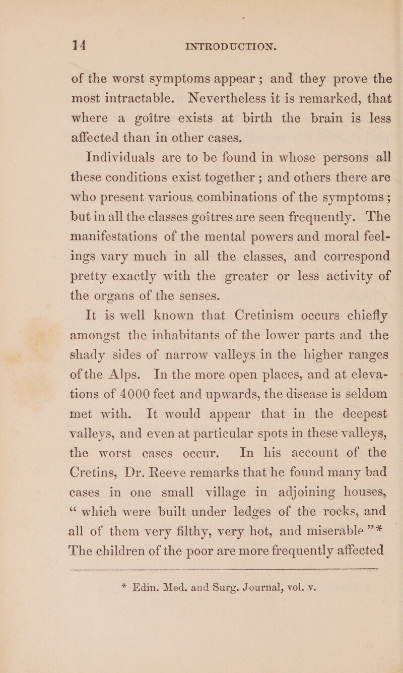 of the worst symptoms appear ; and they prove the most intractable. Nevertheless it is remarked, that where a goitre exists at birth the brain is less affected than in other cases. Individuals are to be found in whose persons all these conditions exist together ; and others there are who present various, combinations of the symptoms ; but in all the classes goitres are seen frequently. The manifestations of the mental powers and moral feel¬ ings vary much in all the classes, and correspond pretty exactly with the greater or less activity of the organs of the senses. It is well known that Cretinism occurs chiefly amongst the inhabitants of the lower parts and the shady sides of narrow valleys in the higher ranges of the Alps. In the more open places, and at eleva¬ tions of 4000 feet and upwards, the disease is seldom met with. It would appear that in the deepest valleys, and even at particular spots in these valleys, the worst cases occur. In his account of the Cretins, Dr. Reeve remarks that he found many bad cases in one small village in adjoining houses, “ which were built under ledges of the rocks, and all of them very filthy, very hot, and miserable The children of the poor are more frequently affected