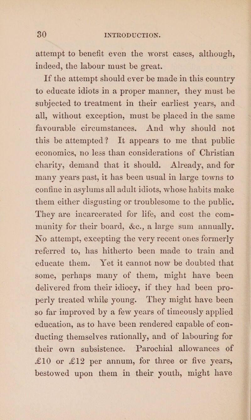 attempt to benefit even the worst cases, although, indeed, the labour must be great. If the attempt should ever be made in this country to educate idiots in a proper manner, they must be subjected to treatment in their earliest years, and all, without exception, must be placed in the same favourable circumstances. And why should not this be attempted ? It appears to me that public economics, no less than considerations of Christian charity, demand that it should. Already, and for many years past, it has been usual in large towns to confine in asylums all adult idiots, whose habits make them either disgusting or troublesome to the public. They are incarcerated for life, and cost the com¬ munity for their board, &c., a large sum annually. No attempt, excepting the very recent ones formerly referred to, has hitherto been made to train and educate them. Yet it cannot now be doubted that some, perhaps many of them, might have been delivered from their idiocy, if they had been pro¬ perly treated while young. They might have been so far improved by a few years of timeously applied education, as to have been rendered capable of con¬ ducting themselves rationally, and of labouring for their own subsistence. Parochial allowances of £10 or £12 per annum, for three or five years, bestowed upon them in their youth, might have