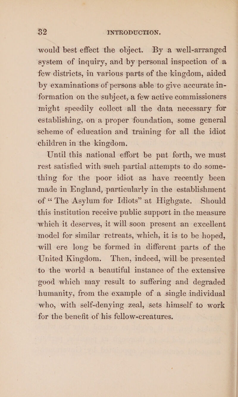 would best effect the object. By a well-arranged system of inquiry, and by personal inspection of a few districts, in various parts of the kingdom, aided by examinations of persons able to give accurate in¬ formation on the subject, a few active commissioners might speedily collect all the data necessary for establishing, on a proper foundation, some general scheme of education and training for all the idiot children in the kingdom. Until this national effort be put forth, we must rest satisfied with such partial attempts to do some¬ thing for the poor idiot as have recently been made in England, particularly in the establishment of “ The Asylum for Idiots” at Highgate. Should this institution receive public support in the measure which it deserves, it will soon present an excellent model for similar retreats, which, it is to be hoped, will ere long be formed in different parts of the United Kingdom. Then, indeed, will be presented to the world a beautiful instance of the extensive good which may result to suffering and degraded humanity, from the example of a single individual who, with self-denying zeal, sets himself to work for the benefit of his fellow-creatures.