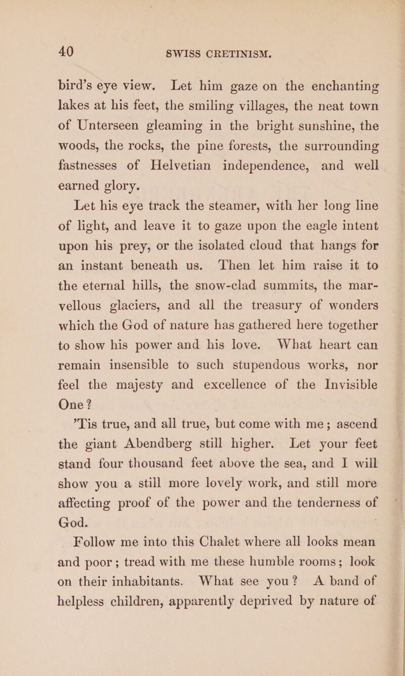 bird’s eye view. Let him gaze on the enchanting lakes at his feet, the smiling villages, the neat town of Unterseen gleaming in the bright sunshine, the woods, the rocks, the pine forests, the surrounding fastnesses of Helvetian independence, and well earned glory. Let his eye track the steamer, with her long line of light, and leave it to gaze upon the eagle intent upon his prey, or the isolated cloud that hangs for an instant beneath us. Then let him raise it to the eternal hills, the snow-clad summits, the mar¬ vellous glaciers, and all the treasury of wonders which the God of nature has gathered here together to show his power and his love. What heart can remain insensible to such stupendous works, nor feel the majesty and excellence of the Invisible One ? ’Tis true, and all true, but come with me ; ascend the giant Abendberg still higher. Let your feet stand four thousand feet above the sea, and I will show you a still more lovely work, and still more affecting proof of the power and the tenderness of God. Follow me into this Chalet where all looks mean and poor; tread with me these humble rooms; look on their inhabitants. What see you ? A band of helpless children, apparently deprived by nature of