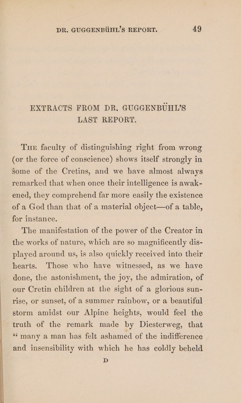 EXTRACTS FROM DR. GUGGENBUHL’S LAST REPORT. The faculty of distinguishing right from wrong (or the force of conscience) shows itself strongly in some of the Cretins, and we have almost always remarked that when once their intelligence is awak¬ ened, they comprehend far more easily the existence of a God than that of a material object—of a table, for instance. The manifestation of the power of the Creator in the works of nature, which are so magnificently dis¬ played around us, is also quickly received into their hearts. Those who have witnessed, as we have done, the astonishment, the joy, the admiration, of our Cretin children at the sight of a glorious sun¬ rise, or sunset, of a summer rainbow, or a beautiful storm amidst our Alpine heights, would feel the truth of the remark made by Diesterweg, that “ many a man has felt ashamed of the indifference and insensibility with which he has coldly beheld D