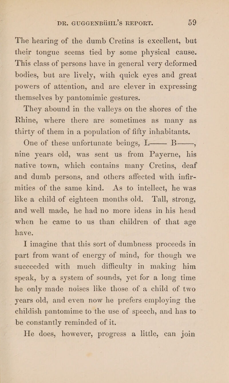 The hearing of the dumb Cretins is excellent, but their tongue seems tied by some physical cause. This class of persons have in general very deformed bodies, but are lively, with quick eyes and great powers of attention, and are clever in expressing themselves by pantomimic gestures. They abound in the valleys on the shores of the Rhine, where there are sometimes as many as thirty of them in a population of fifty inhabitants. One of these unfortunate beings, L- B-, nine years old, was sent us from Payerne, his native town, which contains many Cretins, deaf and dumb persons, and others affected with infir¬ mities of the same kind. As to intellect, he was like a child of eighteen months old. Tall, strong, and well made, he had no more ideas in his head when he came to us than children of that age have. I imagine that this sort of dumbness proceeds in part from want of energy of mind, for though we succeeded with much difficulty in making him speak, by a system of sounds, yet for a long time he only made noises like those of a child of two years old, and even now he prefers employing the childish pantomime to the use of speech, and has to be constantly reminded of it. He does, however, progress a little, can join