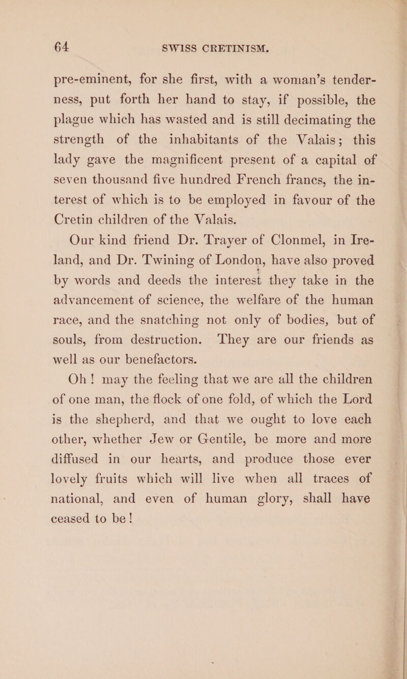 pre-eminent, for she first, with a woman’s tender¬ ness, put forth her hand to stay, if possible, the plague which has wasted and is still decimating the strength of the inhabitants of the Valais; this lady gave the magnificent present of a capital of seven thousand five hundred French francs, the in¬ terest of which is to be employed in favour of the Cretin children of the Valais. Our kind friend Dr. Traver of Clonmel, in Ire- land, and Dr. Twining of London, have also proved ♦ by words and deeds the interest they take in the advancement of science, the welfare of the human race, and the snatching not only of bodies, but of souls, from destruction. They are our friends as well as our benefactors. Oh ! may the feeling that we are all the children of one man, the flock of one fold, of which the Lord is the shepherd, and that we ought to love each other, whether Jew or Gentile, be more and more diffused in our hearts, and produce those ever lovely fruits which will live when all traces of national, and even of human glory, shall have ceased to be!.