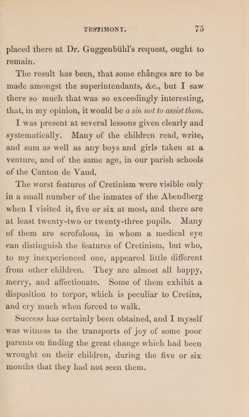 placed there at Dr. Guggenbiihl’s request, ought to remain. The result has been, that some changes are to be made amongst the superintendants, &c., but I saw there so much that was so exceedingly interesting, that, in my opinion, it would be a sin not to assist them. I was present at several lessons given clearly and systematically. Many of the children read, write, and sum as well as any boys and girls taken at a venture, and of the same age, in our parish schools of the Canton de Yaud. The worst features of Cretinism were visible only in a small number of the inmates of the Abendberg when I visited it, five or six at most, and there are at least twenty-two or twenty-three pupils. Many of them are scrofulous, in whom a medical eye can distinguish the features of Cretinism, but who, to my inexperienced one, appeared little different from other children. They are almost all happy, merry, and affectionate. Some of them exhibit a disposition to torpor, which is peculiar to Cretins, and cry much when forced to walk. Success has certainly been obtained, and I myself was witness to the transports of joy of some poor parents on finding the great change which had been wrought on their children, during the five or six months that they had not seen them.