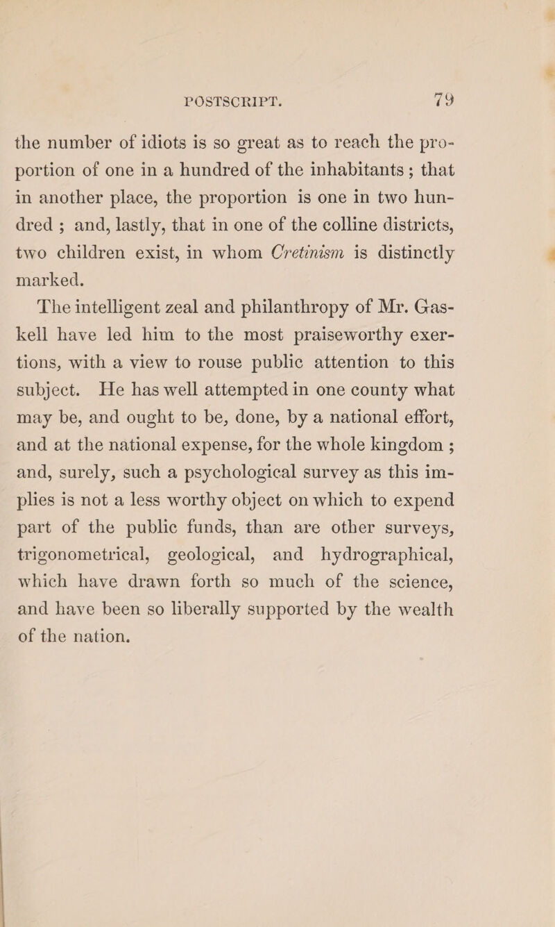 the number of idiots is so great as to reach the pro¬ portion of one in a hundred of the inhabitants ; that in another place, the proportion is one in two hun¬ dred ; and, lastly, that in one of the colline districts, two children exist, in whom Cretinism is distinctly marked. The intelligent zeal and philanthropy of Mr. Gas- kell have led him to the most praiseworthy exer¬ tions, with a view to rouse public attention to this subject. He has well attempted in one county what may be, and ought to be, done, by a national effort, and at the national expense, for the whole kingdom ; and, surely, such a psychological survey as this im¬ plies is not a less worthy object on which to expend part of the public funds, than are other surveys, trigonometrical, geological, and hydrographical, which have drawn forth so much of the science, and have been so liberally supported by the wealth of the nation.