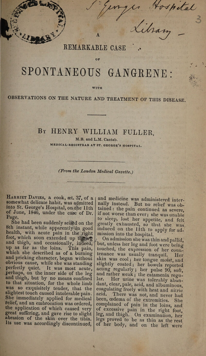 A REMARKABLE CASE or SPONTANEOUS GANGRENE WITH OBSERVATIONS ON THE NATURE AND TREATMENT OF THIS DISEASE. By henry william FULLER, M.B. and L.M. Cantab. medical-registrar at ST. GEORGE’S HOSPITAL. (From the London Medical Gazette.) Harriet Davies, a cook, set. 37, of a somewhat delicate habit, was admitted into St. George’s Hospital, on tRe 11th of June, 1846, under the catise of Dr. Page. She had been suddenly seized on the 8th instant, while apparently^n good health, with acute pain in the’right foot, which soon extended up and thigh, and occasionally, ime^, up as far as the loins. This pain, which she described as of a burning and pricking character, began without obvious cause, while she was standing perfectly quiet. It was most acute, perhaps, on the inner side of the leg and thigh, but by no means confined to that situation, for the whole limb was so exquisitely tender, that the slightest touch caused intolerable pain. She immediately applied for medical relief, and an embrocation was ordered, the application of which caused very great suffering, and gave rise to slight abrasion of the skin over the tibia. Its use was accordingly discontinued, and medicine was administered inter¬ nally instead. But no relief was ob¬ tained : the pain continued as severe, if not worse than ever; she was unable to sleep, lost her appetite, and felt greatly exhausted, so that she was induced on the 11th to apply for ad- mission into the hospital. ; On admission she was thin and pallid, but, unless her leg and foot were being touched, the expression of her coun¬ tenance was usually tranquil. Her skin was cool; her tongue moist, and slightly coated; her bowels reported acting regularly; her pulse 90, soft, and rather weak ; the catamenia regu¬ lar. Her urine was tolerably abun¬ dant, clear, pale, acid, and albuminous, coagulating freely with heat and nitric acid. There was not, and never had been, oedema of the extremities. She complained of pain in the loins, and of excessive pain in the right foot, leg, and thigh. On examination, her legs proved to be as thin as the rest ot her body, and on the left were