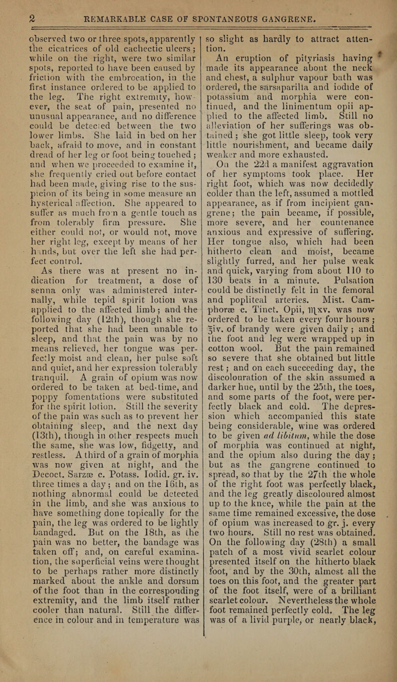 observed two or three spots, apparently the cicatrices of old cachectic ulcers ; while on the right, were two similar spots, reported to have been caused by friction with the embrocation, in the first instance ordered to be applied to the leg. The right extremity, how¬ ever, the seat of pain, presented no unusual appearance, and no difference could be detected between the two lower limbs. She laid in bed on her back, afraid to move, and in constant dread of her leg or foot being touched ; and when we proceeded to examine it, she frequently cried out before contact had been made, giving rise to the sus¬ picion of its being in some measure an hysterical affection. She appeared to suffer as much from a gentle touch as from tolerably firm pressure. She either could not, or would not, move her right leg, except by means of her h inds, but over the left she had per¬ fect control. As there was at present no in¬ dication for treatment, a dose of senna only was administered inter¬ nally, while tepid spirit lotion was applied to the affected limb; and the following day (12th), though she re¬ ported that she had been unable to sleep, and that the pain was by no means relieved, her tongue wms per¬ fectly moist and clean, her pulse soft and quiet, and her expression tolerably tranquil. A grain of opium was now ordered to be taken at bed-time, and poppy fomentations were substituted for the spirit lotion. Still the severity of the pain was such as to prevent her obtaining sleep, and the next day (13th), though in other respects much the same, she was low, fidgetty, and restless. A third of a grain of morphia w'as now given at night, and the Decoct. Sarzae c. Potass. lodid. gr. iv. three times a day; and on the 16th, as nothing abnormal could be detected in the limb, and she was anxious to have something done topically for the pain, the leg was ordered to be lightly bandaged. But on the 18th, as the pain was no better, the bandage was taken off; and, on careful examina¬ tion, the superficial veins were thought to be perhaps rather more distinctly marked about the ankle and dorsum of the foot than in the corresponding extremity, and the limb itself rather cooler than natural. Stilly the differ¬ ence in colour and in temperature was so slight as hardly to attract atten¬ tion. An eruption of pityriasis having made its appearance about the neck and chest, a sulphur vapour bath was ordered, the sarsaparilla and iodide of potassium and morphia were con¬ tinued, and the linimentum opii ap¬ plied to the affected limb. Still no alleviation of her sufferings was ob¬ tained ; she got little sleep, took very little nourishment, and became daily weaker and more exhausted. On the 22d a manifest aggravation of her symptoms took place. Her right foot, which was now decidedly colder than the left, assumed a mottled appearance, as if from incipient gan¬ grene; the pain became, if possible, more severe, and her countenance anxious and expressive of suffering. Her tongue also, which had been hitherto clean and moist, became slightly furred, and her pulse weak and quick, varying from about 110 to 130 beats in a minute. Pulsation could be distinctly felt in the femoral and popliteal arteries. Mist. Cam- phorse e. Tinct. Opii, iTfxv. was now ordered to be taken every four hours ; §iv. of brandy were given daily ; and the foot and leg were wrapped up in cotton wool. But the pain remained so severe that she obtained but little rest; and on each succeeding day, the discolouration of the skin assumed a darker hue, until by the 25th, the toes, and some parts of the foot, were per¬ fectly black and cold. The depres¬ sion which accompanied this state being considerable, wine w'as ordered to be given ad Libitum, while the dose of morphia was continued at night, and the opium also during the day ; but as the gangrene continued to spread, so that by the 27th the whole of the right foot wms perfectly black, and the leg greatly discoloured almost up to the knee, while the pain at the same time remained excessive, the dose of opium w^as increased to gr. j. every two hours. Still no rest was obtained. On the following day (28th) a small patch of a most vivid scarlet colour presented itself on the hitherto black foot, and by the 30th, almost all the toes on this foot, and the greater part of the foot itself, w^ere of a brilliant scarlet colour. Nevertheless the whole foot remained perfectly cold. The leg w^as of a livid purple, or nearly black,