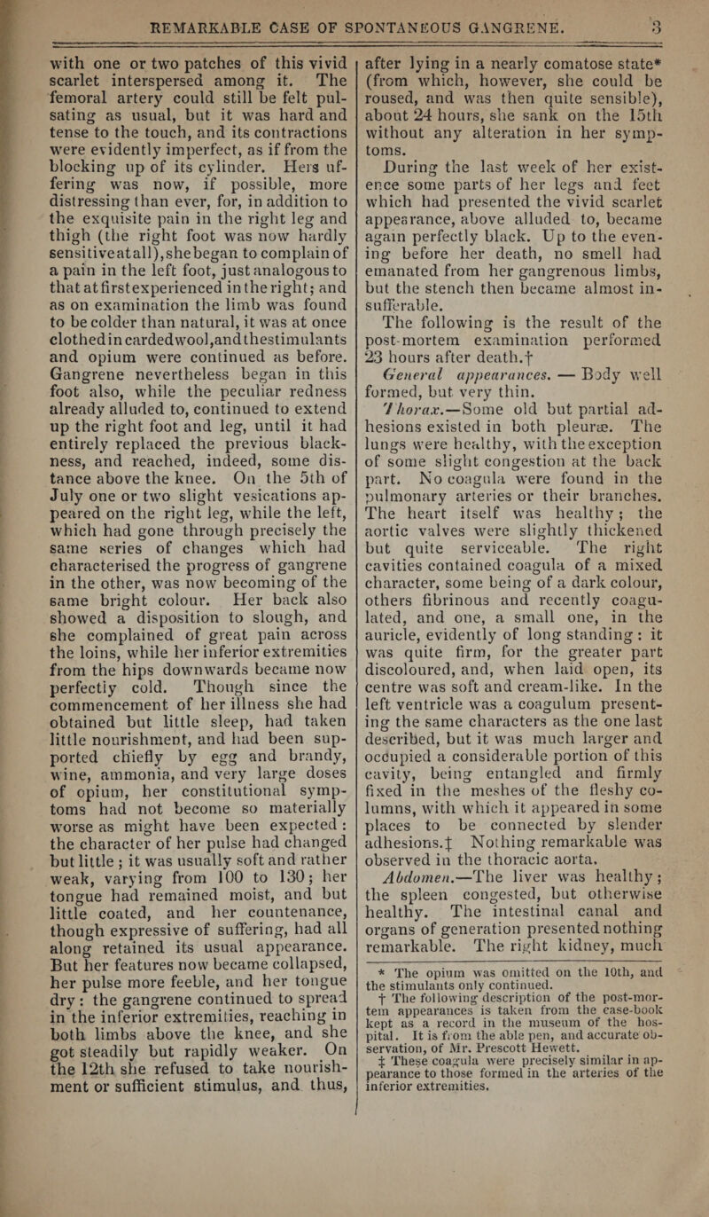 with one or two patches of this vivid scarlet interspersed among it. The femoral artery could still be felt pul¬ sating as usual, but it was hard and tense to the touch, and its contractions were evidently imperfect, as if from the blocking up of its cylinder. Hers uf- fering was now, if possible, more distressing than ever, for, in addition to the exquisite pain in the right leg and thigh (the right foot was now hardly sensitiveatall),she began to complain of a pain in the left foot, just analogous to that atfirstexperienced in the right; and as on examination the limb was found to be colder than natural, it was at once clothed in carded wool,and thestimulants and opium were continued as before. Gangrene nevertheless began in this foot also, while the peculiar redness already alluded to, continued to extend up the right foot and leg, until it had entirely replaced the previous black¬ ness, and reached, indeed, some dis¬ tance above the knee. On the 5th of July one or two slight vesications ap¬ peared on the right leg, while the left, which had gone through precisely the same series of changes which had characterised the progress of gangrene in the other, was now becoming of the same bright colour. Her back also showed a disposition to slough, and she complained of great pain across the loins, while her inferior extremities from the hips downwards became now perfectly cold. Though since the commencement of her illness she had obtained but little sleep, had taken little nourishment, and had been sup¬ ported chiefly by egg and brandy, wine, ammonia, and very large doses of opium, her constitutional symp¬ toms had not become so materially worse as might have been expected : the character of her pulse had changed but little ; it was usually soft and rattier weak, varying from 100 to 130; her tongue had remained moist, and but little coated, and her countenance, though expressive of suffering, had all along retained its usual appearance. But her features now became collapsed, her pulse more feeble, and her tongue dry : the gangrene continued to spread in the inferior extremities, reaching in both limbs above the knee, and she got steadily but rapidly weaker. On the 12th she refused to take nourish¬ ment or suflicient stimulus, and thus, after lying in a nearly comatose state* (from which, however, she could be roused, and was then quite sensible), about 24 hours, she sank on the 15lh without any alteration in her symp¬ toms. During the last week of her exist¬ ence some parts of her legs and feet which had presented the vivid scarlet appearance, above alluded to, became again perfectly black. Up to the even¬ ing before her death, no smell had emanated from her gangrenous limbs, but the stench then became almost in¬ sufferable. The following is the result of the post-mortem examination performed 23 hours after death.f General appearances. — Body well formed, but very thin. 7/iora.r.—Some old but partial ad¬ hesions existed in both pleui’cE. The lungs were healthy, with the exception of some slight congestion at the back part. No coagula were found in the pulmonary arteries or their branches. The heart itself was healthy; the aortic valves were slightly thickened but quite serviceable. The right cavities contained coagula of a mixed character, some being of a dark colour, others fibrinous and recently coagu¬ lated, and one, a small one, in the auricle, evidently of long standing ; it was quite firm, for the greater part discoloured, and, when laid open, its centre was soft and cream-like. In the left ventricle was a coagulum present- inor the same characters as the one last O described, but it was much larger and occupied a considerable portion of this cavity, being entangled and firmly fixed in the meshes of the fleshy co¬ lumns, with which it appeared in some places to be connected by slender adhesions.J Nothing remarkable was observed in the thoracic aorta. Abdomen.—The liver was healthy; the spleen congested, but otherwise healthy. The intestinal canal and organs of generation presented nothing remarkable. The right kidney, much * The opium was omitted, on the 10th, and the stimulants only continued. t The following'description of the post-mor¬ tem appearances is taken from the case-book kept as a record in the museum of the hos¬ pital . It is from the able pen, and accurate ob¬ servation, of Mr. Prescott Hewett. $ These coagula were precisely simHar in ap¬ pearance to those formed in the arteries of the inferior extremities.