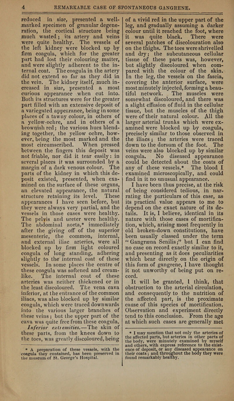 reduced in size, presented a well- marked specimen of granular degene¬ ration, the cortical structure being much wasted; its artery and veins were quite healthy. The vessels of the left kidney were blocked up by firm coagula, which for the greater part had lost their colouring matter, and were slightly adherent to the in¬ ternal coat. The coagula in the artery did not extend so far as they did in the vein. The kidney itself, much in¬ creased in size, presented a most curious appearance when cut into. Both its structures were for the greater part filled with an extensive deposit of a variegated appearance, being in some places of a tawny colour, in others of a yellow-ochre, and in others of a brownish red; the various hues blend¬ ing together, the yellow ochre, how¬ ever, being the most marked and the most circumscribed. When pressed between the fingers this deposit was not friable, nor did it tear easily: in several places it was surrounded by a margin of a dark venous colour. The parts of the kidney in which this de¬ posit existed, presented, when exa¬ mined on the surface of these organs, an elevated appearance, the natural structure retaining its level. These appearances 1 have seen before, but they were always very partial, and the vessels in those cases were healthy. The pelyis and ureter were healthy. The abdominal aorta,* immediately after the giving off of the superior mesenteric, the common, internal, and external iliac arteries, were all blocked up by firm light coloured coagula of long standing, adhering slightly to the internal coat of these vessels. In some places the centre of these coagula was softened and cream¬ like. The internal coat of these arteries was neither thickened or in the least discoloured. The vena cava inferior, at the entrance of the common iliacs, was also blocked up by similar coagula, which were traced downwards into the various larger branches of these veins ; but the upper part of the cava was quite free from these coagula. Inferior exit emities.—The skin of these parts, from the knees down to the toes, was greatly discoloured, being * A preparation of these vessels, with the coa^ila they contained, has been preserved in the museum of St. Georg^e’s Hospital. of a vivid red in the upper part of the leg, and gradually assuming a darker colour until it reached the foot, where it was quite black. There were several patches of discolouration also on the thighs. The toes were shrivelled and dry; the subcutaneous cellular tissue of these parts was, however, but slightly discoloured when com¬ pared with the colour of the skin. In the leg, the vessels on the fascia, covering the anterior surface, were most minutely injected, forming a beau¬ tiful network. The muscles were somewhat discoloured, and there was a slight effusion of fluid in the cellular tissue, but the muscles of the thigh were of their natural colour. AH the larger arterial trunks which were ex¬ amined were blocked up by coagula, precisely similar to those observed in the iliacs ; the arteries were traced down to the dorsum of the foot. The veins were also blocked up by similar coagula. No diseased appearance could be detected about the coats of any of these vessels.* The blood I examined microscopically, and could find in it no unusual appearance. I have been thus precise, at the risk of being considered tedious, in nar¬ rating the particulars of this case, as its practical value appears to me to depend on the exact nature of its de¬ tails. It is, I believe, identical in its nature with those cases of mortifica¬ tion, which, arising most frequently in old broken-down constitutions, have been usually classed under the term “ Gangrsena Senilis;” but I can find no case on record exactly similar to it, and presenting as it does peculiarities which bear directly on the origin of this form of gangrene, I have thought it not unworthy of being put on re¬ cord. It will be granted, 1 think, that obstruction to the arterial circulation, and consequently to the nutrition of the affected part, is the proximate cause of this species of mortification. Observation and experiment directly tend to this conclusion. From the age at which such cases are generally met * I may mention that not only the arteries of the affected parts, but arteries in other parts of the body, were minutely examined by myself and others, with express reference to the exist¬ ence of deposit, or any diseased appearance on their coats; and throughout the body they were found remarkably healthy.
