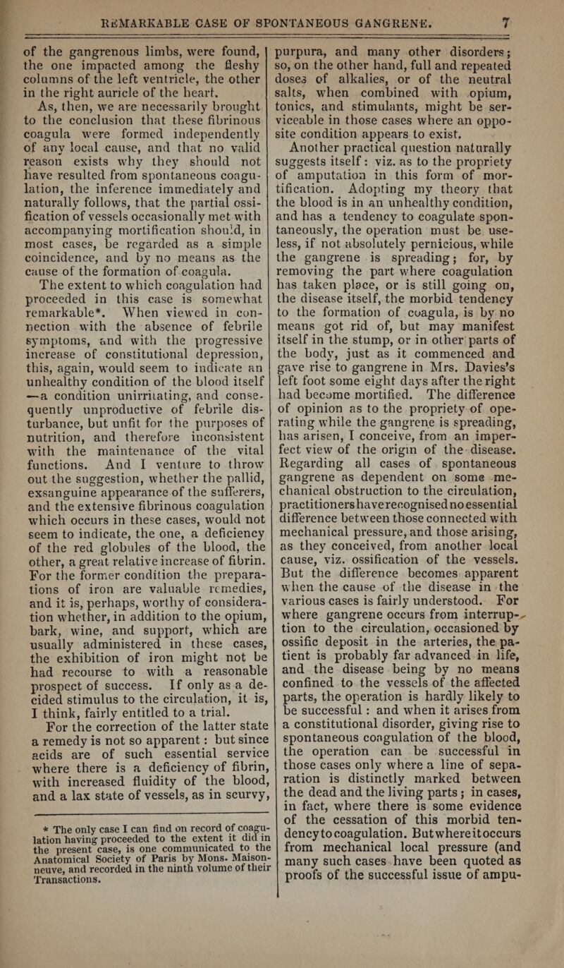 of the gangrenous limbs, were found, the one impacted among the fleshy columns of the left ventricle, the other in the right auricle of the heart. As, then, we are necessarily brought to the conclusion that these fibrinous coagula were formed independently of any local cause, and that no valid reason exists why they should not have resulted from spontaneous coagU' lalion, the inference immediately and naturally follows, that the partial ossi¬ fication of vessels occasionally met with accompanying mortification should, in most cases, be regarded as a simple coincidence, and by no means as the cause of the formation of coagula. The extent to which coagulation had proceeded in this case is somewhat remarkable*. When viewed in con¬ nection with the absence of febrile symptoms, and with the progressive increase of constitutional depression, this, again, would seem to indicate an unhealthy condition of the blood itself —a condition unirriiating, and conse- quently unproductive of febrile dis¬ turbance, but unfit for the purposes of nutrition, and therefore inconsistent with the maintenance of the vital functions. And I venture to throw out the suggestion, whether the pallid, exsanguine appearance of the sufferers, and the extensive fibrinous coagulation which occurs in these cases, would not seem to indicate, the one, a deficiency of the red globules of the blood, the other, a great relative increase of fibrin. For the former condition the prepara¬ tions of iron are valuable remedies, and it is, perhaps, worthy of considera¬ tion whether, in addition to the opium, bark, wine, and support, which are usually administered in these cases, the exhibition of iron might not be had recourse to with a reasonable prospect of success. If only as a de¬ cided stimulus to the circulation, it is, I think, fairly entitled to a trial. For the correction of the latter state a remedy is not so apparent: but since acids are of such essential service where there is a deficiency of fibrin, with increased fluidity of the blood, and a lax state of vessels, as in scurvy. * The only case I can find on record of coagu¬ lation having proceeded to the extent it did in the present case, is one commiinicated to the Anatomical Society of Paris by Mons. Maison- neuve, and recorded in the ninth volume of their Transactions. purpura, and many other disorders; so, on the other hand, full and repeated doses of alkalies, or of the neutral salts, when combined with opium, tonics, and stimulants, might be ser¬ viceable in those cases where an oppo¬ site condition appears to exist. Another practical question naturally suggests itself: viz. as to the propriety of amputation in this form of mor¬ tification. Adopting my theory that the blood is in an unhealthy condition, and has a tendency to coagulate spon¬ taneously, the operation must be use¬ less, if not absolutely pernicious, while the gangrene is spreading; for, by removing the part where coagulation has taken place, or is still going on, the disease itself, the morbid tendency to the formation of coagula, is by no means got rid of, but may manifest itself in the stump, or in other parts of the body, just as it commenced and gave rise to gangrene in Mrs. Davies’s left foot some eight days after the right had become mortified. The difference of opinion as to the propriety of ope¬ rating while the gangrene is spreading, has arisen, I conceive, from an imper¬ fect view of the origin of the disease. Regarding all cases of spontaneous gangrene as dependent on some me¬ chanical obstruction to the circulation, practitioners have recognisednoessential difference betw’een those connected with mechanical pressure, and those arising, as they conceived, from another local cause, viz. ossification of the vessels. But the difference becomes apparent when the cause of the disease in the various cases is fairly understood. For where gangrene occurs from interrup-^ tion to the circulation, occasioned by ossific deposit in the arteries, the pa¬ tient is probably far advanced in life, and the disease being by no means confined to the vessels of the affected parts, the operation is hardly likely to be successful: and when it arises from a constitutional disorder, giving rise to spontaneous coagulation of the blood, the operation can be successful in those cases only where a line of sepa¬ ration is distinctly marked betw^een the dead and the living parts ; in cases, in fact, where there is some evidence of the cessation of this morbid ten¬ dency to coagulation. But where itoccurs from mechanical local pressure (and many such cases have been quoted as proofs of the successful issue of ampu-