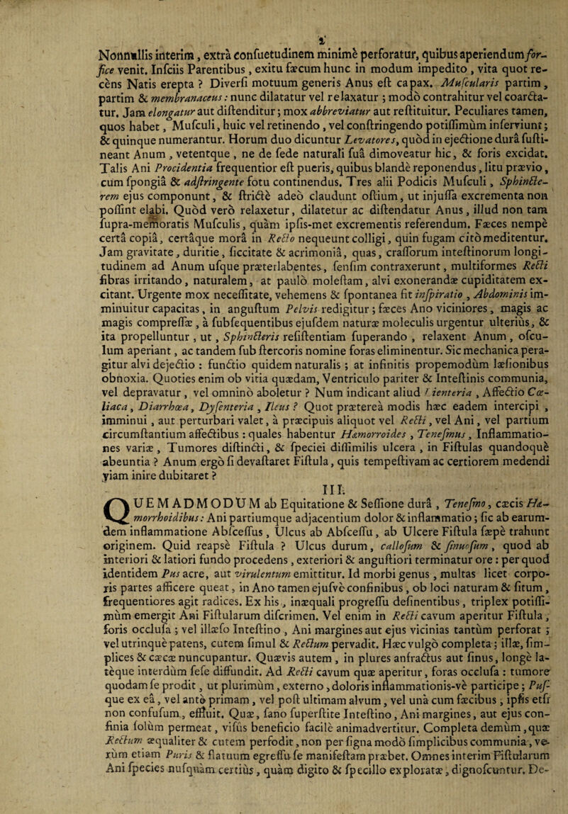 i' Nonnullis interim, extra eonfuetudinem minime perforatur, quibus aperiendum/or- fice venit. Infciis Parentibus, exitu faecum hunc in modum impedito , vita quot re¬ cens Natis erepta ? Diverfi motuum generis Anus eft capax. Mufcularis partim, partim & membranaceus: nunc dilatatur vel relaxatur ; modo contrahitur vel coarda- tur. Jam elongatur aut diftenditur; mox abbreviatur aut reftituitur. Peculiares tamen, quos habet, Mufculi, huic vel retinendo, vel conftringendo potiflimum inferviunt; & quinque numerantur. Horum duo dicuntur Levatores, quod in ejedione dura fufti- neant Anum , vetentque , ne de fede naturali fua dimoveatur hic, & foris excidat. Talis Ani Procidentia frequentior eft pueris, quibus blande reponendus, litu praevio, cum fpongia & adftringente fotu continendus. Tres alii Podicis Mufculi, Sphinde- rem ejus componunt, & ftride adeo claudunt oftium, ut injuffa excrementa non poftint elabi. Quod vero relaxetur, dilatetur ac diftendatur Anus, illud non tam lupra-memoratis Mufculis, quam ipfis-met excrementis referendum. Faeces nempe certa copia, certaque mora in Redo nequeunt colligi, quin fugam citdmeditentur. Jam gravitate, duritie, ficcitate & acrimonia, quas, craftorum inteftinorum longi¬ tudinem ad Anum ufque praeterlabentes, fenfim contraxerunt, multiformes Redi fibras irritando, naturalem, at paulo moleftam, alvi exonerandae cupiditatem ex¬ citant. Urgente mox neceflitate, vehemens & fpontanea fit infpiratio , Abdominis im¬ minuitur capacitas, in anguftum Pelvis redigitur; fasces Ano viciniores, magis ac magis compreftae, a fubfequentibus ejufdem naturae moleculis urgentur ulterius, & ita propelluntur , ut, Sphwderis refiftentiam fuperando , relaxent Anum , ofcu- lum aperiant, ac tandem fub ftercoris nomine foras eliminentur. Sic mechanica pera¬ gitur alvi dejedlio : fundtio quidem naturalis ; at infinitis propemodum lasfionibus obnoxia. Quoties enim ob vitia quaedam. Ventriculo pariter & Inteftinis communia, vel depravatur , vel omnino aboletur ? Num indicant aliud Lienteria , Affedio Coe¬ liaca , Diarrhoea, Dyfenteria 3 Ileus ? Quot praeterea modis haec eadem intercipi , imminui , aut perturbari valet, a praecipuis aliquot vel Redi, vel Ani, vel partium circumflantium affedibus: quales habentur Hamorroides , Tenejmus, Inflammatio¬ nes variae. Tumores diftindi, & fpeciei diflimilis ulcera , in Fiftulas quandoqu& abeuntia ? Anum ergo fi devaft aret Fiftula, quis tempeftivam ac certiorem medendi yiam inire dubitaret ? III; QUEMADMODUM ab Equitatione & Seflione dura , Tenefmo, caecis H&- morrhoidibus: Ani partiumque adjacentium dolor & inflammatio; fic ab earum- dem inflammatione Abfceffus , Ulcus ab Abfceffu, ab Ulcere Fiftula faepe trahunt originem. Quid reapse Fiftula ? Ulcus durum, callofum & Jinuofum, quod ab Interiori & latiori fundo procedens , exteriori & anguftiori terminatur ore : per quod identidem Pus acre, aut virulentum emittitur. Id morbi genus, multas licet corpo¬ ris partes afficere queat, in Ano tamen ejufve confinibus , ob loci naturam & fitum, frequentiores agit radices. Ex his, inaequali progreffii definentibus, triplex potiffi- mum emergit Ani Fiftularum difcrimen. Vel enim in Redi cavum aperitur Fiftula , foris occlufa ; vel illsffo Inteftino , Ani margines aut ejus vicinias tantum perforat ; vel utrinque patens, cutem fimul & Redum pervadit. Haec vulgo completa ; illae, fim- plices & caecae nuncupantur. Quaevis autem , in plures anfradus aut finus, longe la- teque interdum fefe diffundit. Ad Redi cavum quae aperitur, foras occlufa : tumore quodam fe prodit, ut plurimum, externo, doloris inflammationis-ve participe; Puf- que ex ea, vel ante primam, vel poft ultimam alvum, vel una cum faecibus , ipfis etfi non confufum, effluit. Quae, fano fuperftite Inteftino, Ani margines, aut ejus con¬ finia folum permeat, vifus beneficio facile animadvertitur. Completa demum, quae Redum aequaliter & cutem perfodit, non per figna modo fimplicibus communia, ve¬ rum etiam Puris & flatuum egreffufe manifeftam praebet. Omnes interim Fiftularum Ani fpecies nufquam certius, quam digito & fpecillo explorata1,dignofcuntur. De-