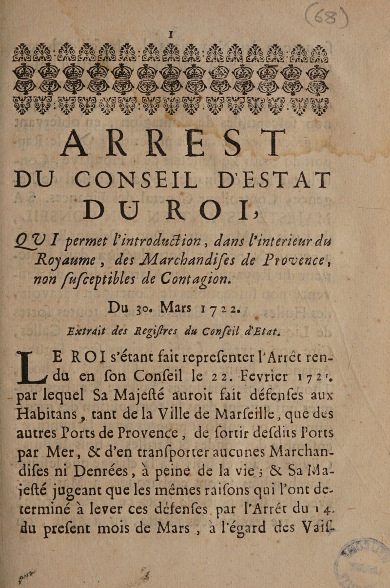 ’ £/ViS SvûS QshSi iUvâ ’ Ê/nS £/?v2 £/nij * £^»vi fc/ŸV! DU CONSEIL D’ESTAT DU RO I, ayi permet l’introduction, dans l'intérieur du Royaume , </« Jïdarchandifes de Provence, non fufceptibles de Contagion. Du 30. Mars 1722. ht Extrait des Regijlres du Confeil d'Etat. LEROI s’étant fait reprefenter l'Arrêt ren¬ du en fon Confeil le 22. Février 172'. par lequel Sa Majefté âuroit fait défenfes aux Habitans, tant de la Ville de Marfeille, que des autres Ports de Provence, de fortir defdiis Ports par Mer, Ôcd’en tranfporter aucunes Marchan- difes ni Denrées, à peine de la vie 5 & Sa Ma- iefté jugeant que les mêmes raifons qui l’ont dé¬ terminé à lever ces défenfes. par l’Arrêt du 1 4, du prefent mois de Mars , a l'égard des Va if-