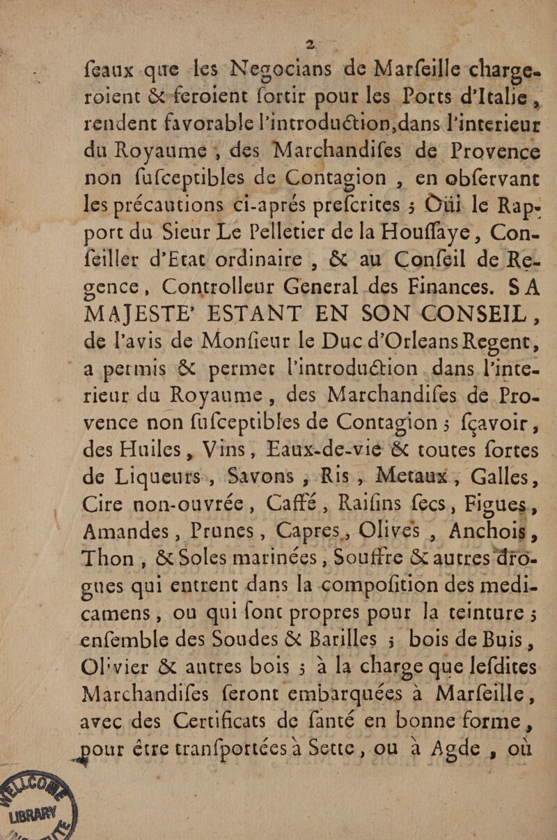 féaux que les Negocians de Marfeilîe charge, roient ôc feroient fortir pour les Ports d’Italie » rendent favorable I’introduébon,dans l’interieur du Royaume , des Marchandifes de Provence non fufceptibles de Contagion , en obfervanc les précautions ci-aprés prefcrites 3 Diii le Rap¬ port du Sieur Le Pelletier de la Houffaye, Con- feiller d’Etat ordinaire , ÔC au Confeil de Ré¬ gence, Controlleur General des Finances. SA MAJESTE’ ESTANT EN SON CONSEIL, de l’avis de Monfieur le Duc d’Orléans Regenc, a permis ôc permet l’introduétion dans l’inte¬ rieur du Royaume , des Marchandifes de Pro¬ vence non fufceptibles de Contagion 5 fçavoir, des Huiles, Vins, Eaux-de-vie ÔC toutes fortes de Liqueurs , Savons , Ris , Métaux, Galles, Cire non-ouvrée, Gaffé, Raifins fecs, Figues, Amandes, Prunes, Câpres, Olives , Anchois, Thon , & Soles marinées, Souffre & autres dro¬ gues qui entrent dans la compofition des medi- camens, ou qui font propres pour la teinture 3 enfemble des Soudes ôc Bacilles 5 bois de Buis, Obvier ôc antres bois 3 à la charge que lefdites Marchandifes feront embarquées à Marfeilîe, avec des Certificats de fanté en bonne forme, jaour être tranfportéesà Sette , ou à Agde , où