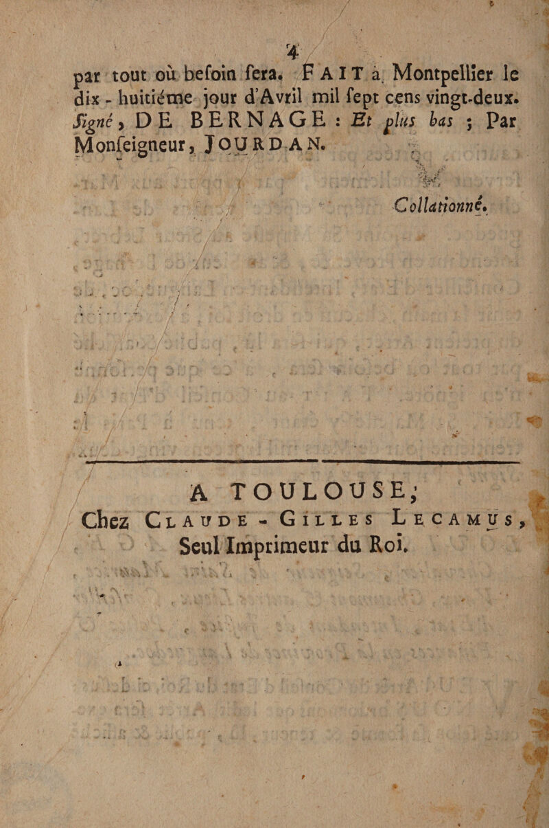 par tout où befoin fera. FAIT à, Montpellier le dix - huitième jour d’Avril mil fept cens vingt-deux. Signé > DE BERNAGE : Et plus bas j Par Monfeigneur, J p U R D A N. “ ' , X ■ .V • , -f / { . ;V ■ •• Collationné. / . ' ,,:'r / ■■ Ci ■ m> ' ■ ’ A TOULOUSE; Chez Claude - Gilles Lecamus, Seul Imprimeur du Roi.