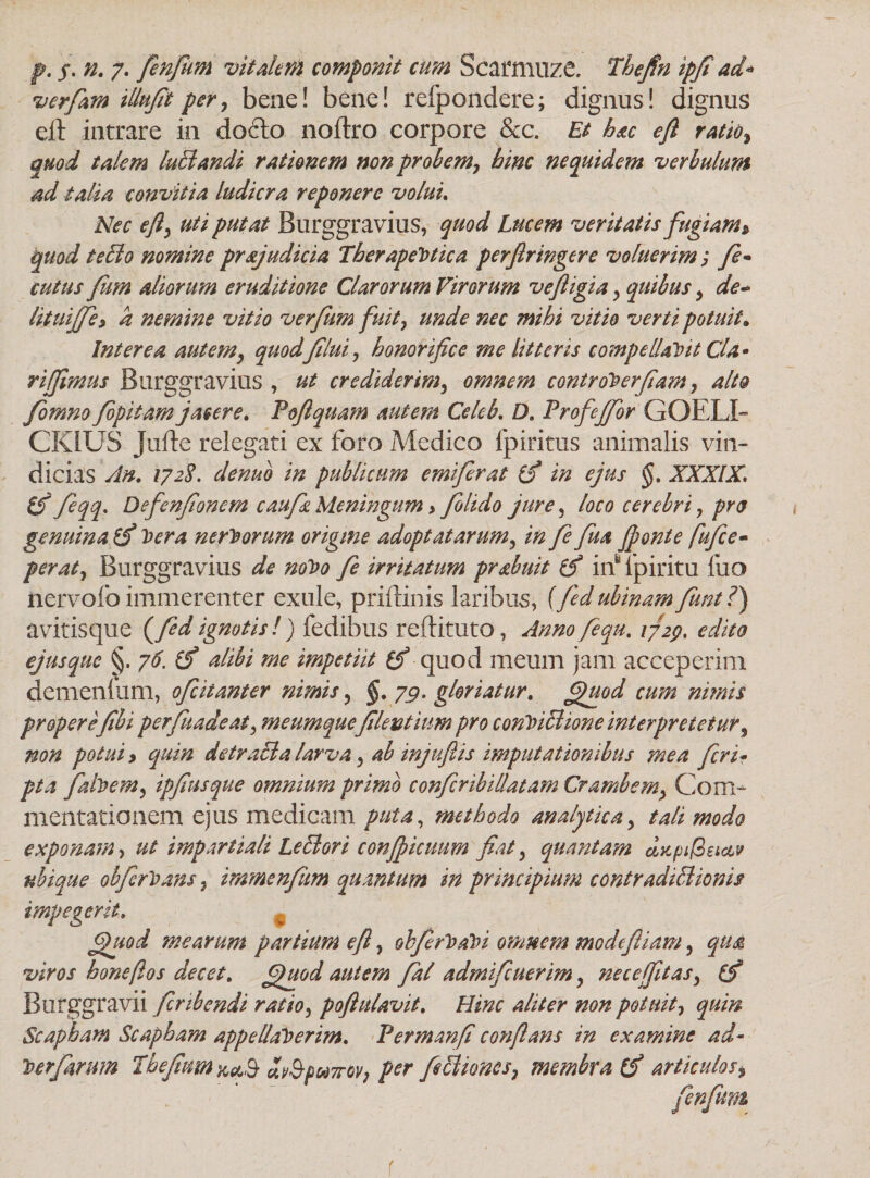 verfam illufit per y beae! bene! refpondere; dignus! dignus eft intrare in do6lo noftro corpore &c. Et hac eft ratio7 quod talem luffiandi rationem non probem7 hinc ne quidem verbulum ad talia convitia ludicra reponere volui. Nec efty uti putat Burggravius, quod Lucem veritatis fugiam» quod t effio nomine pr syndici a Therapeutica perfringere voluerim; y?- cutus fum aliorum eruditione Clarorum Virorum vefligia , quibus , de- lituijje* k nemine vitio ver fum fuit} unde nec mihi vitio verti potuit* Interea autemy quodflui, honorifice me litteris compellabit Cia - riffimus Burggravius , ut crediderim, omnem controberfiam, alto Jomno fipitam jacere. Pofiquam autem Celeb. D, Profeftor COELI- CKIUS Jufte relegati ex foro Medico fpiritus animalis vin¬ dicias An. 1728. denuo in publicum emifrat (fi in ejus §. XXXIX\ (fi fiqq. Defienfonem caufiz Meningum > folido jure, loco cerebri , pro genuina (fi Vera nerborum origine adoptat arum, in fe fua fonte fu fi e • per at, Burggravius de nobo fe irritatum pr&buit (fi iifipiritu luo nervolb immerenter exule, priftinis laribus, {fdubinamfiunt ?) avitisque (fed ignotis!) fedibus reftituto, Anno fiqu. 1729, edito ejusquc §. 76. (fi alibi me impetiit (fi quod meum jam acceperim demenlum, oficitanter nimis, §. 7$. gloriatur, fjuod cum nimis properefibi perfiuadeat7 meumqueflentium pro conbiffiione interpretetur, non potui > quin detraffia larva 3 ab injuflis imputationibus mea fieri<■ pta faibeMy ipfiusque omnium primo confiribillatam CrambeCom¬ mentationem ejus medicam puta, methodo analytica, tali modo exponam, ut impartiali Leffiori conficuum fiat y quantam dapifieicLv ubique ohfcrbans, immenfiim quantum in principium contradiffiionis impegerit, Quod mearum partium eft, ohfirbabi omnem modeftiam, qu& viros honeftos decet, fjuod autem fial admifeuerim, nece fitas7 (fi Burggravii finbendi ratio 7 poftulavit. Hinc aliter non potuit7 quin Scapham Scapham appellaberim. Permanfi conflans in examine ad- berfiarum Tbefium^^ dv&f&7rov7 per fiffiiones7 membra (fi articuloss r