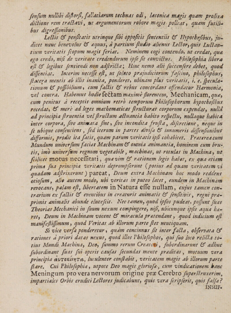 fenfum nullibi diftorfi, fal!actarum technas odi, laconica magis quam prolixa dictione rem tranavi, ut argumentorum robore magis polleat, quam futili¬ bus digreffionihus. Leti is & penfttatis ut r in que fibi opp olitis fententiis & Hypothefibusy ju¬ dicet nave benevolus & oquusy a partium ftudio alienus LeEtort quis Lu EI an¬ tium veritatis fcopum magis feriat. Neminem cogi contendo, ut credat, qua ego credo, ni/i de veritate credendorum tpfe fit conviElus. Philofophia libera eft & legibus fentiendi non adftriEla; Hinc nemo alii fuccenfere debet, quod diflentiat, lnterim necejfe eft, ut folato projudiciorum fafcino, philofophusy Jiat er a mentis ab illis inanita, ponderet, ubinam plus veritatis, i. e. ftecula- tionum & pojftbilium, cum faltis & rebus concordans offendatur Harmonia, vel contra. Habemus hodie fedlam maximi florentem. Mechanicam, quoy cum penitus d receptis omnium retro temporum Philofophorum hypotheftbus recedat» & mere ad leges mathematicas ftruEiuras corporum expendaty nulla ad principia ftruentia velftruclum affiuantia habito reJfeEluy nullaque habita inter corpora, five animata fmt > five incondita frufta, diferetiene, neque in fe ubique confentiens, fed iterum in partes divifa & innumeris dijfenfionibut dijformis, prodit ita fatis, quam parum veritatis ipfi cohabitet. frater ea cum Mundum univerfum faciat Machinam & omnia animantia, hominem cum bru¬ tis, imo univerfum regnum vegetabile, machinas, ut rotulas in Machina > ut fcilicet motus nece (litati, qua vim & rationem legis habet, ex qua etiam prima fu a principia veritatis deprompferunt {potius ad quam veritatem vi quadam adftrixerunt) pareat, Deum extra Machinam hoc modo reddens otiofum, alto autem modo} ubi veritas in puteo latet, eundem in Machinam revocans, palam eft, libertatem in Natura e(Te nullam, cujus tamen con¬ trarium ex faElis & eventibus in creaturis animatis (V fenfitivis, regni prde¬ primis animalis abunde elucefcit. Nec tamen, quod ipfos pudeat, poffunt fuas Theorias Mechanici in fuum nexum compingere, nifi\ ubicunque ipfis aqua ko- rety Deum in Machinam vocent & miracula protendant, quod indicium eft mamfeftifftmum, quod Ventas ab illorum parte ftet neutiquam. Si vice verfa ponderetur, quam concinnus /it inter fati a, obfervat a & rationes d priori datas nexus, quod illos fhilofophosy qui fuo loco re liti a to¬ tius Mundi Machinay Deoy fummo rerum Creatori, fubordinarunt & adhuc fubordinant fuas fui operis caufas fecundas mente proditas, motuum vera principia dvrouivqrco, luculenter conflabit, veritatem magis ab illorum parte jlare. Cui fhilofophio, utpote Deo magis gloriofo, cum vindicationem hanc Meningum pro vera nervorum origine prae Cerebro fuperElruxerim, impar tiales Orbis eruditi Le EI ores judicabunt, quis vera fer ipferit, quis falfa ? INSUF-
