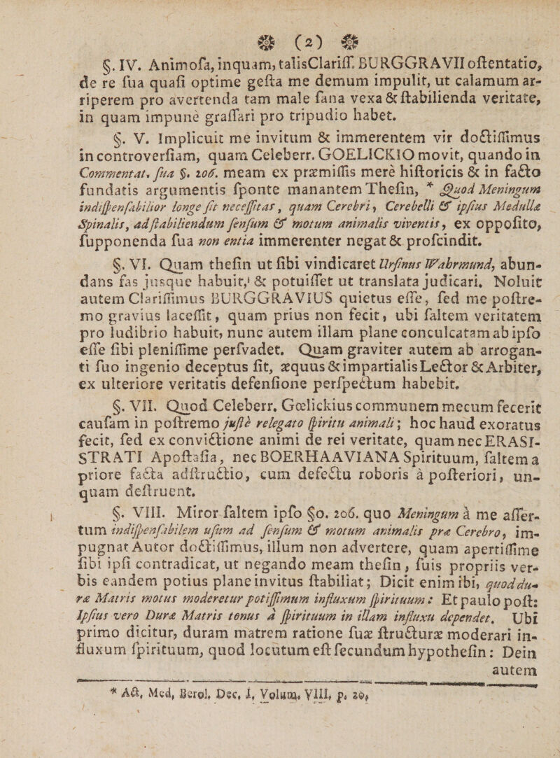 §. IV. Animofa, inquam? talisClarliT. DURGGRAVIIoftentatio, de re fu a quafi optime gefta me demum impulit, ut calamum ar¬ riperem pro avertenda tam male fana vexa&ftabilienda veritate, in quam impune graffan pro tripudio habet. §. V. Implicuit me invitum & immerentem vir do£tiffimus in controverfiam, quam. Celeberr. GOEL1CKIO movit, quando in Commem at* fua §, 106\ meam ex praemidis mere hiftoricis 6c in fafto fundatis argumentis fponte manantemTheiln, * (QuodMeningum indijpenfiikiltor longe fit nece fit ar, quam Cerebri ? Cerebelli IS ipfus Meduli# Spinalis, adfabiliendum fenfum (S motum animalis viventis, ex oppofito, fupponenda fua non entia immerenter negat & profeindit. §» VI. Quam thefin ut fibi vindicaret Urfinus Wahrmtmd\ abun¬ dans fas jusque habuit,6 & potuiffet ut translata judicari. Noluit autem Clariilimus BURGGRAVIUS quietus ede, fed me poftre- mo gravius la cedit, quam prius non fecit, ubi faltem veritatem pro ludibrio habuit? nunc autem illam plane conculcatam ab ipfo ede fibi plenidime perfvadet. Quam graviter autem ab arrogan¬ ti fuo ingenio deceptus fit, aequus 6cimpartialisLeftor 6t Arbiter, ex ulteriore veritatis defenfione perfpedtum habebit. §. VIL Quod Celeberr. Gcelickius communem mecum fecerit caufam in poftrerao jufte relegato fyiritn animali; hoc haud exoratus fecit, fed ex convi£iione animi de rei veritate, quam nec EPvASl- STRATI Apoftafia, nec BOERHAAVIANA Spirituum, faltem a priore fa£ta adftruftio, cum defeftu roboris apofteriori? un¬ quam deflruent. §. VIII. Miror faltem ipfo §0. 206. quo Meningum st me affer¬ to m indijpenfi bilem ufum ad fenfum (S motum animalis pra Cerebro, im¬ pugnat Autor dedidimus, illum non advertere, quam apertidlme fibi ipfi contradicat, ut negando meam thefin , fuss propriis ver¬ bis eandem potius plane invitus ftabiliat; Dicit enim ibi? quod du¬ ra Matris motus moderetur poti fimum influxum fir ituum : Et paulo pofb Ipfus vero Dura Matris tenus d firituum in illam influxu dependet. Ubi primo dicitur, duram matrem ratione iux ftru&urae moderari in¬ fluxum fpirituum, quod locutumeft fecundumhypothefin: Dein autem •*' * - •* —^ *— i 1» fc i —- i ■ ■J-S» ■ I '1 Tinu.ln - ,~1T 'TriQIJj * A&, Med, Berob Dee» f, Voltior yilf p* z®>