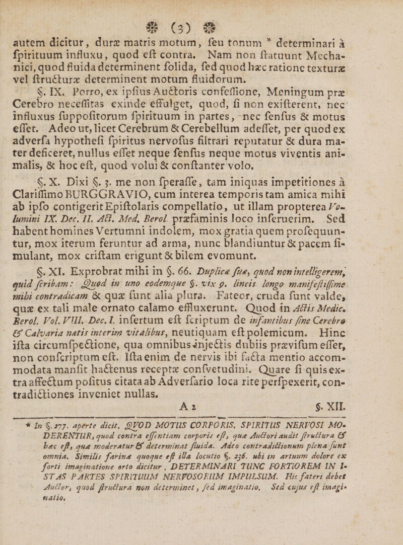 autem dicitur, durae matris motum, feu tonum * determinari a fpirituum influxu, quod eft contra. Nam non fratuunt Mecha¬ nici, quod fluida determinent folida, fed quod hxc ratione textura vel ftrudturae determinent motum fluidorum. §. IX. Porro, ex ipfius Audieris confeflione, Meningum pne Cerebro neceflitas exinde effulget, quod, fi non exifterent, nec influxus fuppofitorum fpirituum in partes, nec fenfus & motus effer. Adeo ut, licet Cerebrum & Cerebellum adeffet, per quod ex adverfa hypothefi fpiritus nervofus filtrari reputatur & dura ma¬ ter deficeret, nullus efFet neque fenfus neque motus viventis ani¬ malis, & hoc eft, quod volui 6c conftanter volo. §. X. Dixi ?' me non fperaffe, tam iniquas impetitiones a Clariflimo RURGGRAVIO, cum interea temporis tam amica mihi ab ipfo contigeritEpiftolaris compellatio, ut illam propterea/V- lumini IX. Dec. II, AB. Med. Berol. prarfaminis loco inferuerim. Sed habent homines Vertumni indolem, mox gratia quem profequun- tur, mox iterum feruntur ad arma, nunc blandiuntur & pacem fi- mulant, mox criftam erigunt & bilem evomunt, §. XI. Exprobrat mihi in §. 66. Duplica fua^ quod noninteUigerew, quid fer ibam: fffgod in uno eodemque §. vix p. lineis longo manifefhfflme mihi contradicam 6c qux funt alia plura. Fateor, cruda funt valde* quae ex tali male ornato calamo effluxerunt. Quod in AB is Medie. Berol. VoLVUL Dec.I. infertum eft feriptum de infantibus fine Cerebra & Calvaria natis interim vitalibus, neutiquam eft polemicum. Hinc ifta circumfpedUone, qua omnibus jnjeftis dubiis prsvifum effer» non confcriptum eft, Ifta enim de nervis ibi fafta mentio accom¬ modata manfit haftenus receptas confvetudini. Quare fi quis ex¬ tra affe&um politus citataab Adverfario loca rite perfpexerit, con¬ tradictiones inveniet nullas. A 2 $. XIL * In%.277. aperte dicit, gfVOD MOTUS CORPORIS, SPIRITUS NERVOSI MO« DERENTURS quod contra effentiam corporis ej}> qua Auilori audit f ruitur a & hac efj qua moderatur & determinat fluida. rideo contradiiitonum plena funt omnia. Similis farina quoque eft illa locutio 2j6. ubi m artuum dolore ex forti imaginatione orto dicitur , DETERMINARI TUNC FORTIOREM IN tm STAS PARTES SPIRITUUM NERVOSORUM IMPULSUM. Ilie fateri debet Atdlori quod fi ruitura non determinet, fed imaginatio. Sed cujus ef magi» natio.