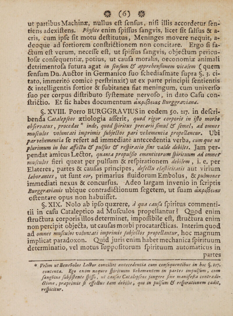 ut partibus Machina, nullus eft fenfus, nili illis accordetur fen» dens adexiftens. Phyfice enim fpiflus fangvis, licet fit falfus Sc a- cris, cum ipfe fit motu deftitutus, Meninges movere nequit, a- deoque ad fortiorem conftri£tionem non concitare. Ergo fi fa¬ ti: um eft verum, neceffe eft, ut fpiflus fangvis, objetium pericu- lofe confequentiae, potius, ut caufa moralis, oeconomiae animali detrimentofa futura agat in fenfum & apprehenfionem vitalem ( quem fenfumDn. Auftor in Germanico fuo fchediafmate fupra §« 3. ci¬ tato, immerito comice perftrinxit) ut ex parte principii fentientis 8c intelligentis fortior & fubitanea fiat meningum, cum univerfo fuo per corpus diftributo fyftemate nervofo, in dato Cafu con- ftridiio. Et fic habes documentum eijcpi@eicts Burggraviana. §. XVIII. Porro BURGGRAVIUSin eodem §0.217. in defcri- benda Catalepfeos aetiologia aflerit, quod rigor corporis in ifto morbi cbfervatus, procedat * inde, quod /piritus precarii ftmul & femel, ad omnes mufculos voluntati imprimis fubjettos pari vehementia propellantur. Ubi par vehementia fe refert ad immediate antecedentia verba, cumque ut plurimum in hoc ajfefiu & pulfus (ff rej/iratio Jlnt valde debiles. Jam per¬ pendat amicus Letfor, quanta propulfio ementitorum j/irituum ad omnef mufculos fieri queat per pulfum & refipirationem debilem , i. e* per Elateres, partes & caufas principes, defettu elaflicitatis aut virium laborantes, ut funt cor, primarius fluidorum Embolus, &pulmones immediati nexus & concurfus. Adeo largam invenio in fcriptis Burggravianis ubique contradi&ionum fegetem, ut fuam dtcpifieictv cftentare opus non habuiflet. §. XIX. Nolo ab ipfo quaerere, d qua caufa fpiritus commenti¬ tii in cafu Cataleptico ad Mufculos propellantur? Quod enim ftru£tura corporis illos determinet, impofiibile eft, ftruftura enim non percipit objefta, ut caufas morbi procatarfticas. Interimquod ad omnes mufculos voluntati imprimis jubjectos propellantur, hoc magnum implicat paradoxon. Quid juris enim habet mechanica fpirituum determinatio, vel motus fuppofitorum fpirituum automaticus in partes * yelim ut Benevolus Lellor conciliet antecedentia cum confequentibus in hoc §>217* contenta. Ego enim nequeo ffirituum Vehementem in partes impuljum, cum fangVine fubfifiente ffiffo, ut caufas Catalepfeos jungere fne manifefta contradi«> itione, pr a primis fi efferus tam debilis > qtu in pulfum IS reffrationem cadit* r efficitur»